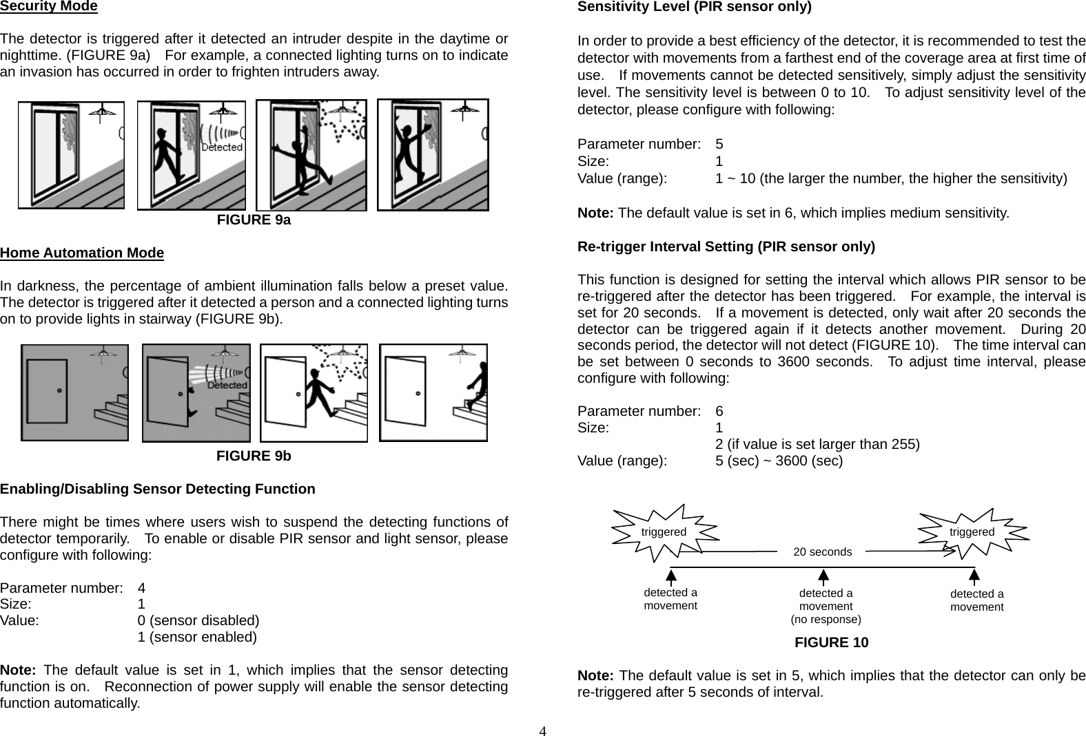  4Security Mode  The detector is triggered after it detected an intruder despite in the daytime or nighttime. (FIGURE 9a)    For example, a connected lighting turns on to indicate an invasion has occurred in order to frighten intruders away.         FIGURE 9a  Home Automation Mode  In darkness, the percentage of ambient illumination falls below a preset value. The detector is triggered after it detected a person and a connected lighting turns on to provide lights in stairway (FIGURE 9b).        FIGURE 9b  Enabling/Disabling Sensor Detecting Function  There might be times where users wish to suspend the detecting functions of detector temporarily.    To enable or disable PIR sensor and light sensor, please configure with following:  Parameter number:  4 Size:    1 Value:   0 (sensor disabled)     1 (sensor enabled)   Note: The default value is set in 1, which implies that the sensor detecting function is on.   Reconnection of power supply will enable the sensor detecting function automatically.        Sensitivity Level (PIR sensor only)  In order to provide a best efficiency of the detector, it is recommended to test the detector with movements from a farthest end of the coverage area at first time of use.    If movements cannot be detected sensitively, simply adjust the sensitivity level. The sensitivity level is between 0 to 10.   To adjust sensitivity level of the detector, please configure with following:  Parameter number:  5 Size:    1 Value (range):    1 ~ 10 (the larger the number, the higher the sensitivity)   Note: The default value is set in 6, which implies medium sensitivity.                  Re-trigger Interval Setting (PIR sensor only)  This function is designed for setting the interval which allows PIR sensor to be re-triggered after the detector has been triggered.    For example, the interval is set for 20 seconds.   If a movement is detected, only wait after 20 seconds the detector can be triggered again if it detects another movement.  During 20 seconds period, the detector will not detect (FIGURE 10).    The time interval can be set between 0 seconds to 3600 seconds.  To adjust time interval, please configure with following:  Parameter number:  6 Size:    1  2 (if value is set larger than 255) Value (range):    5 (sec) ~ 3600 (sec)           FIGURE 10  Note: The default value is set in 5, which implies that the detector can only be re-triggered after 5 seconds of interval.  detected a movement detected a movement(no response)detected a movement triggered20 secondstriggered
