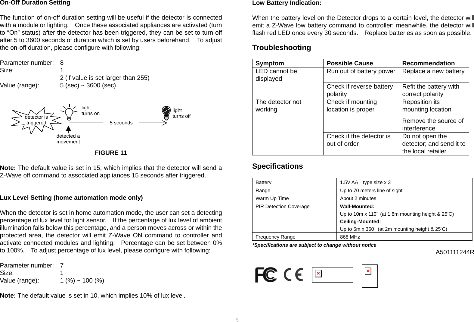  5On-Off Duration Setting  The function of on-off duration setting will be useful if the detector is connected with a module or lighting.    Once these associated appliances are activated (turn to “On” status) after the detector has been triggered, they can be set to turn off after 5 to 3600 seconds of duration which is set by users beforehand.    To adjust the on-off duration, please configure with following:  Parameter number:  8 Size:    1  2 (if value is set larger than 255) Value (range):    5 (sec) ~ 3600 (sec)          FIGURE 11  Note: The default value is set in 15, which implies that the detector will send a Z-Wave off command to associated appliances 15 seconds after triggered.   Lux Level Setting (home automation mode only)  When the detector is set in home automation mode, the user can set a detecting percentage of lux level for light sensor.    If the percentage of lux level of ambient illumination falls below this percentage, and a person moves across or within the protected area, the detector will emit Z-Wave ON command to controller and activate connected modules and lighting.   Percentage can be set between 0% to 100%.    To adjust percentage of lux level, please configure with following:             Parameter number:  7 Size:    1  Value (range):    1 (%) ~ 100 (%)  Note: The default value is set in 10, which implies 10% of lux level.   Low Battery Indication:     When the battery level on the Detector drops to a certain level, the detector will emit a Z-Wave low battery command to controller; meanwhile, the detector will flash red LED once every 30 seconds.    Replace batteries as soon as possible.  Troubleshooting  Symptom Possible Cause Recommendation Run out of battery power Replace a new battery  LED cannot be displayed Check if reverse battery polarity  Refit the battery with correct polarity Reposition its mounting location Check if mounting location is proper Remove the source of interference The detector not working Check if the detector is out of order  Do not open the detector; and send it to the local retailer.  Specifications  Battery  1.5V AA    type size x 3 Range  Up to 70 meters line of sight Warm Up Time  About 2 minutes PIR Detection Coverage    Wall-Mounted: Up to 10m x 110°  (at 1.8m mounting height &amp; 25°C) Ceiling-Mounted: Up to 5m x 360°  (at 2m mounting height &amp; 25°C) Frequency Range  868 MHz *Specifications are subject to change without notice                A501111244R                         detected a movement5 secondsdetector is triggered  light turns on  light turns off