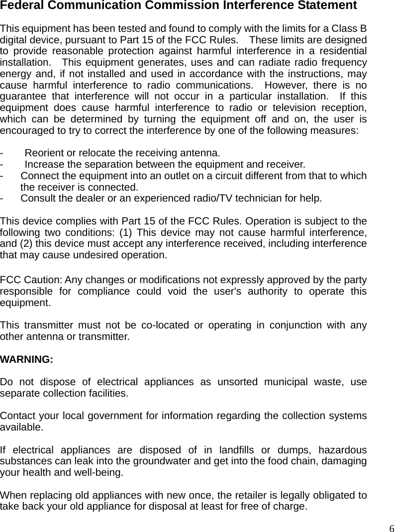  6Federal Communication Commission Interference Statement  This equipment has been tested and found to comply with the limits for a Class B digital device, pursuant to Part 15 of the FCC Rules.    These limits are designed to provide reasonable protection against harmful interference in a residential installation.  This equipment generates, uses and can radiate radio frequency energy and, if not installed and used in accordance with the instructions, may cause harmful interference to radio communications.  However, there is no guarantee that interference will not occur in a particular installation.  If this equipment does cause harmful interference to radio or television reception, which can be determined by turning the equipment off and on, the user is encouraged to try to correct the interference by one of the following measures:  - Reorient or relocate the receiving antenna. -  Increase the separation between the equipment and receiver. -  Connect the equipment into an outlet on a circuit different from that to which the receiver is connected. -  Consult the dealer or an experienced radio/TV technician for help.  This device complies with Part 15 of the FCC Rules. Operation is subject to the following two conditions: (1) This device may not cause harmful interference, and (2) this device must accept any interference received, including interference that may cause undesired operation.  FCC Caution: Any changes or modifications not expressly approved by the party responsible for compliance could void the user&apos;s authority to operate this equipment.  This transmitter must not be co-located or operating in conjunction with any other antenna or transmitter.  WARNING:  Do not dispose of electrical appliances as unsorted municipal waste, use separate collection facilities.    Contact your local government for information regarding the collection systems available.  If electrical appliances are disposed of in landfills or dumps, hazardous substances can leak into the groundwater and get into the food chain, damaging your health and well-being.  When replacing old appliances with new once, the retailer is legally obligated to take back your old appliance for disposal at least for free of charge. 