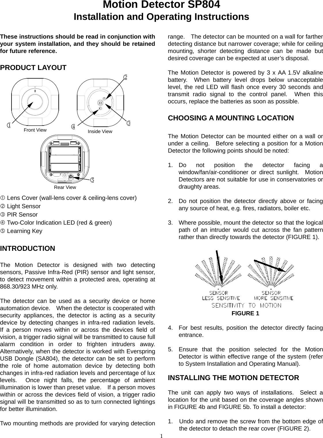  1Motion Detector SP804 Installation and Operating Instructions  These instructions should be read in conjunction with your system installation, and they should be retained for future reference.  PRODUCT LAYOUT                  Lens Cover (wall-lens cover &amp; ceiling-lens cover)  Light Sensor  PIR Sensor  Two-Color Indication LED (red &amp; green)  Learning Key  INTRODUCTION  The Motion Detector is designed with two detecting sensors, Passive Infra-Red (PIR) sensor and light sensor, to detect movement within a protected area, operating at 868.30/923 MHz only.    The detector can be used as a security device or home automation device.    When the detector is cooperated with security appliances, the detector is acting as a security device by detecting changes in infra-red radiation levels.  If a person moves within or across the devices field of vision, a trigger radio signal will be transmitted to cause full alarm condition in order to frighten intruders away. Alternatively, when the detector is worked with Everspring USB Dongle (SA804), the detector can be set to perform the role of home automation device by detecting both changes in infra-red radiation levels and percentage of lux levels.  Once night falls, the percentage of ambient illumination is lower than preset value.    If a person moves within or across the devices field of vision, a trigger radio signal will be transmitted so as to turn connected lightings for better illumination.   Two mounting methods are provided for varying detection range.    The detector can be mounted on a wall for farther detecting distance but narrower coverage; while for ceiling mounting, shorter detecting distance can be made but desired coverage can be expected at user’s disposal.  The Motion Detector is powered by 3 x AA 1.5V alkaline battery.  When battery level drops below unacceptable level, the red LED will flash once every 30 seconds and transmit radio signal to the control panel.  When this occurs, replace the batteries as soon as possible.  CHOOSING A MOUNTING LOCATION  The Motion Detector can be mounted either on a wall or under a ceiling.  Before selecting a position for a Motion Detector the following points should be noted:   1. Do not position the detector facing a window/fan/air-conditioner or direct sunlight.  Motion Detectors are not suitable for use in conservatories or draughty areas.   2.  Do not position the detector directly above or facing any source of heat, e.g. fires, radiators, boiler etc.  3.  Where possible, mount the detector so that the logical path of an intruder would cut across the fan pattern rather than directly towards the detector (FIGURE 1).           FIGURE 1  4.  For best results, position the detector directly facing entrance.  5.  Ensure that the position selected for the Motion Detector is within effective range of the system (refer to System Installation and Operating Manual).    INSTALLING THE MOTION DETECTOR  The unit can apply two ways of installations.  Select a location for the unit based on the coverage angles shown in FIGURE 4b and FIGURE 5b. To install a detector:  1.  Undo and remove the screw from the bottom edge of the detector to detach the rear cover (FIGURE 2). Inside View Rear View Front View 