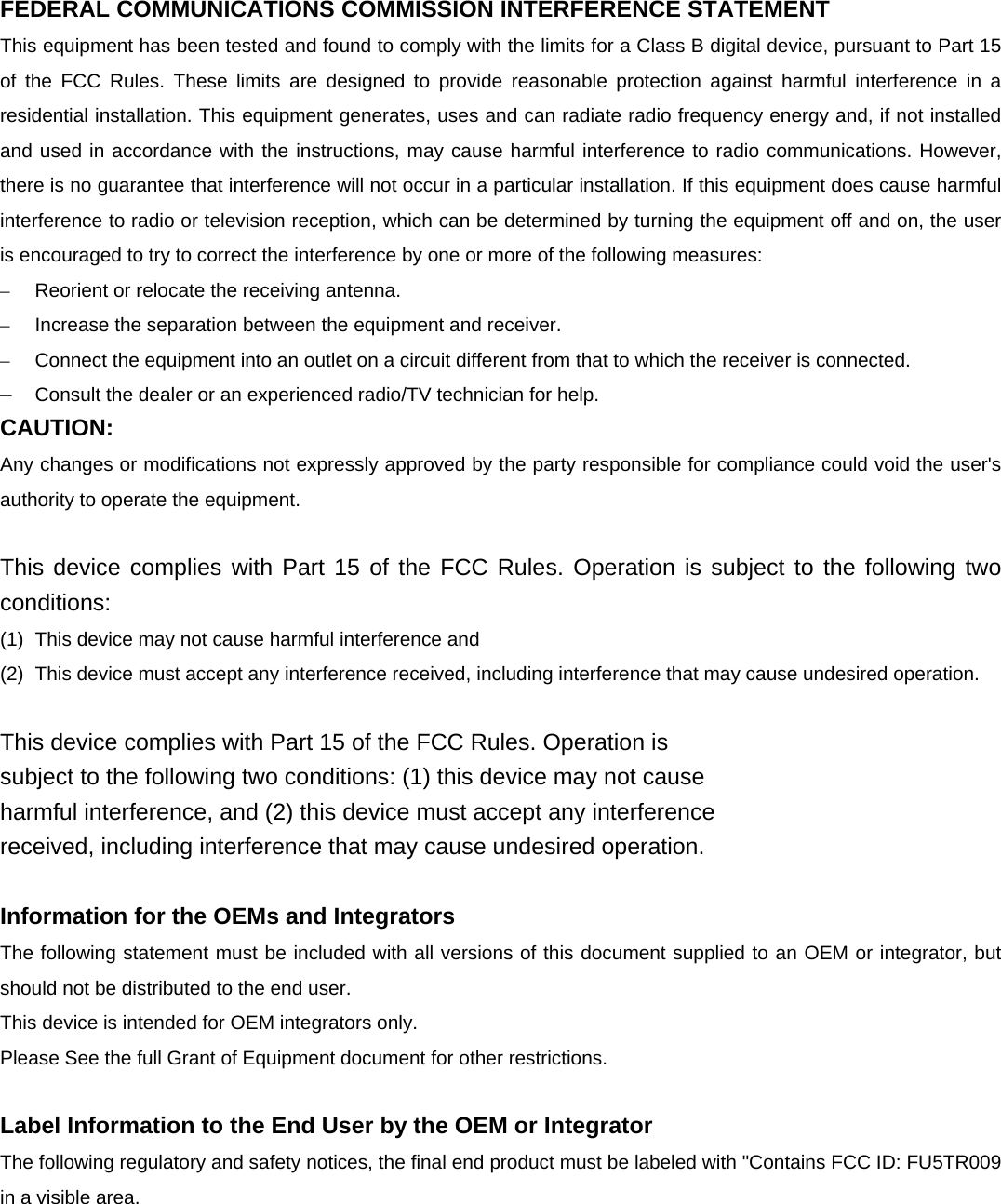 FEDERAL COMMUNICATIONS COMMISSION INTERFERENCE STATEMENT This equipment has been tested and found to comply with the limits for a Class B digital device, pursuant to Part 15 of the FCC Rules. These limits are designed to provide reasonable protection against harmful interference in a residential installation. This equipment generates, uses and can radiate radio frequency energy and, if not installed and used in accordance with the instructions, may cause harmful interference to radio communications. However, there is no guarantee that interference will not occur in a particular installation. If this equipment does cause harmful interference to radio or television reception, which can be determined by turning the equipment off and on, the user is encouraged to try to correct the interference by one or more of the following measures: –  Reorient or relocate the receiving antenna. –  Increase the separation between the equipment and receiver. –  Connect the equipment into an outlet on a circuit different from that to which the receiver is connected. –  Consult the dealer or an experienced radio/TV technician for help. CAUTION: Any changes or modifications not expressly approved by the party responsible for compliance could void the user&apos;s authority to operate the equipment.  This device complies with Part 15 of the FCC Rules. Operation is subject to the following two conditions: (1)  This device may not cause harmful interference and (2)  This device must accept any interference received, including interference that may cause undesired operation.  This device complies with Part 15 of the FCC Rules. Operation is subject to the following two conditions: (1) this device may not cause harmful interference, and (2) this device must accept any interference received, including interference that may cause undesired operation.  Information for the OEMs and Integrators The following statement must be included with all versions of this document supplied to an OEM or integrator, but should not be distributed to the end user. This device is intended for OEM integrators only. Please See the full Grant of Equipment document for other restrictions.  Label Information to the End User by the OEM or Integrator The following regulatory and safety notices, the final end product must be labeled with &quot;Contains FCC ID: FU5TR009 in a visible area.  