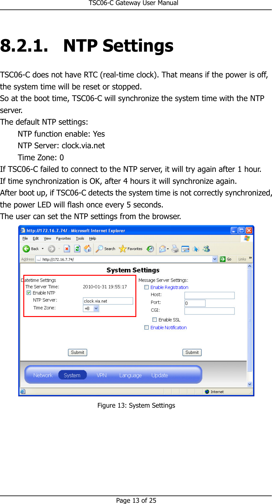                                                       TSC06-C Gateway User Manual   Page 13 of 25  8.2.1. NTP Settings TSC06-C does not have RTC (real-time clock). That means if the power is off, the system time will be reset or stopped. So at the boot time, TSC06-C will synchronize the system time with the NTP server.   The default NTP settings: NTP function enable: Yes NTP Server: clock.via.net Time Zone: 0 If TSC06-C failed to connect to the NTP server, it will try again after 1 hour. If time synchronization is OK, after 4 hours it will synchronize again. After boot up, if TSC06-C detects the system time is not correctly synchronized, the power LED will flash once every 5 seconds. The user can set the NTP settings from the browser.  Figure 13: System Settings     