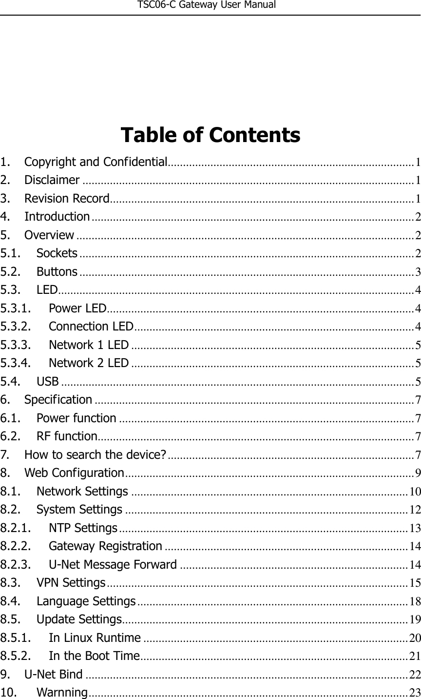                                                       TSC06-C Gateway User Manual     Table of Contents 1. Copyright and Confidential ................................................................................. 1 2. Disclaimer ............................................................................................................. 1 3. Revision Record .................................................................................................... 1 4. Introduction .......................................................................................................... 2 5. Overview ............................................................................................................... 2 5.1. Sockets .............................................................................................................. 2 5.2. Buttons .............................................................................................................. 3 5.3. LED ..................................................................................................................... 4 5.3.1. Power LED ..................................................................................................... 4 5.3.2. Connection LED ............................................................................................ 4 5.3.3. Network 1 LED ............................................................................................. 5 5.3.4. Network 2 LED ............................................................................................. 5 5.4. USB .................................................................................................................... 5 6. Specification ......................................................................................................... 7 6.1. Power function ................................................................................................. 7 6.2. RF function ........................................................................................................ 7 7. How to search the device? ................................................................................. 7 8. Web Configuration ............................................................................................... 9 8.1. Network Settings ........................................................................................... 10 8.2. System Settings ............................................................................................. 12 8.2.1. NTP Settings ............................................................................................... 13 8.2.2. Gateway Registration ................................................................................ 14 8.2.3. U-Net Message Forward ........................................................................... 14 8.3. VPN Settings ................................................................................................... 15 8.4. Language Settings ......................................................................................... 18 8.5. Update Settings .............................................................................................. 19 8.5.1. In Linux Runtime ....................................................................................... 20 8.5.2. In the Boot Time ........................................................................................ 21 9. U-Net Bind .......................................................................................................... 22 10. Warnning ......................................................................................................... 23 