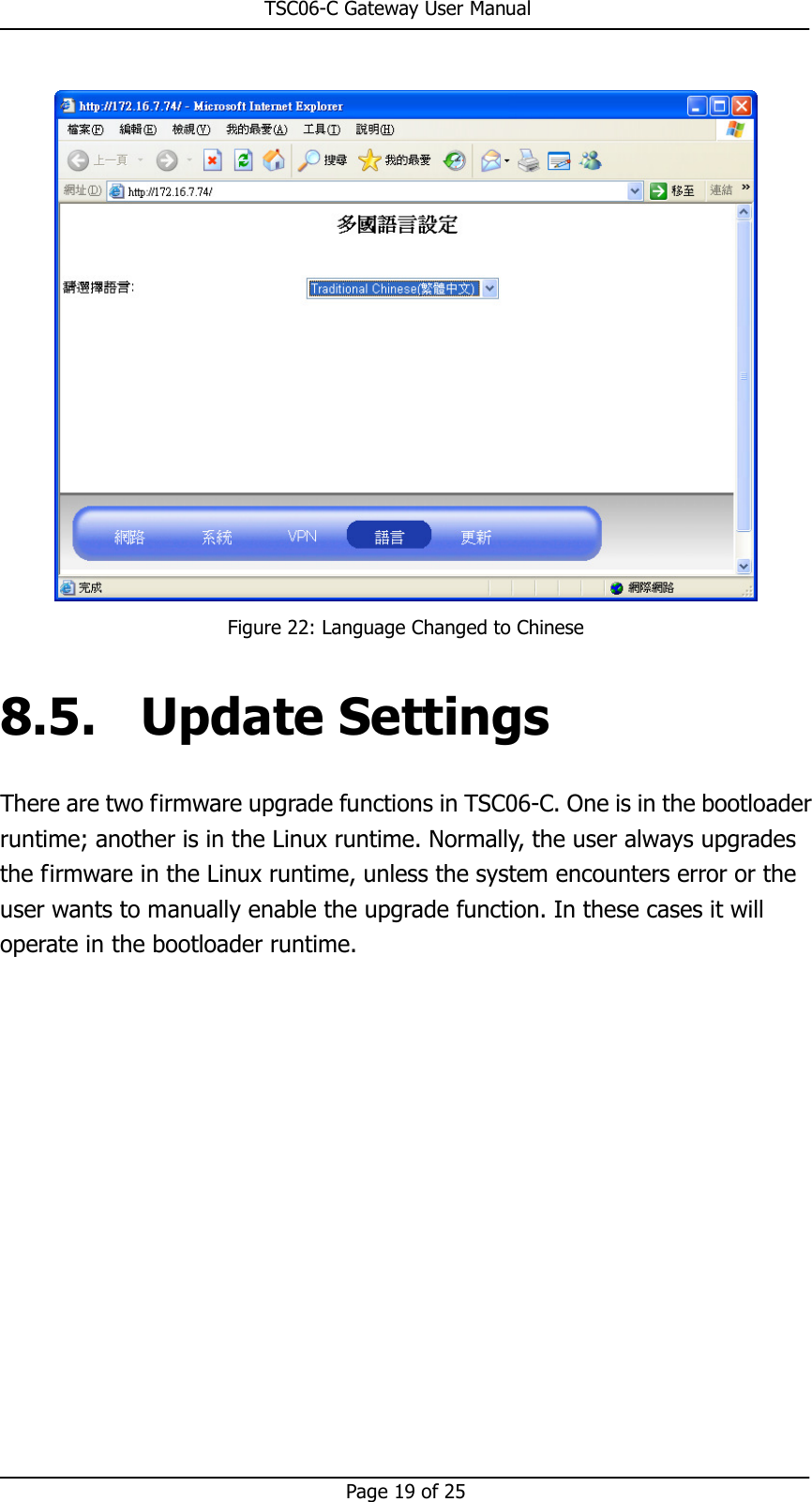                                                       TSC06-C Gateway User Manual   Page 19 of 25   Figure 22: Language Changed to Chinese 8.5. Update Settings There are two firmware upgrade functions in TSC06-C. One is in the bootloader runtime; another is in the Linux runtime. Normally, the user always upgrades the firmware in the Linux runtime, unless the system encounters error or the user wants to manually enable the upgrade function. In these cases it will operate in the bootloader runtime. 