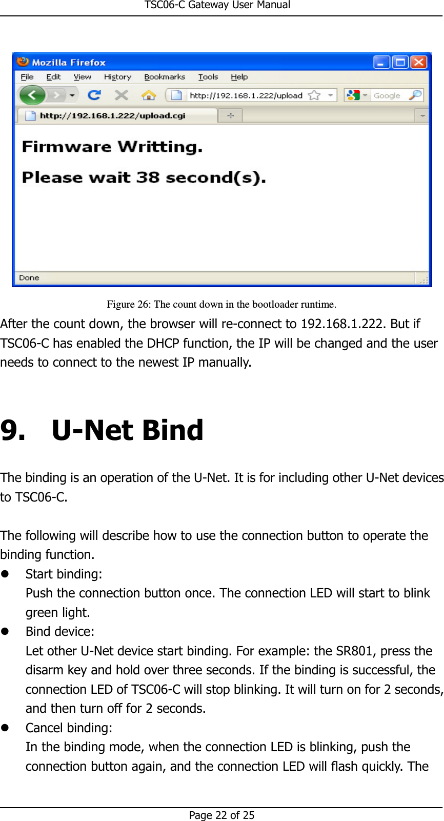                                                       TSC06-C Gateway User Manual   Page 22 of 25   Figure 26: The count down in the bootloader runtime. After the count down, the browser will re-connect to 192.168.1.222. But if TSC06-C has enabled the DHCP function, the IP will be changed and the user needs to connect to the newest IP manually.  9. U-Net Bind The binding is an operation of the U-Net. It is for including other U-Net devices to TSC06-C.  The following will describe how to use the connection button to operate the binding function.    Start binding:   Push the connection button once. The connection LED will start to blink green light.  Bind device: Let other U-Net device start binding. For example: the SR801, press the disarm key and hold over three seconds. If the binding is successful, the connection LED of TSC06-C will stop blinking. It will turn on for 2 seconds, and then turn off for 2 seconds.  Cancel binding: In the binding mode, when the connection LED is blinking, push the connection button again, and the connection LED will flash quickly. The 