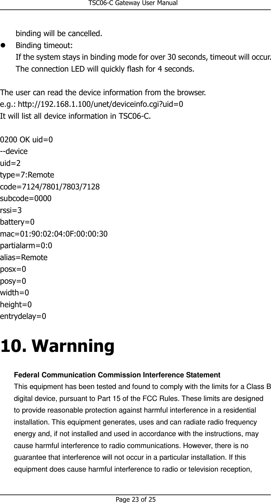                                                       TSC06-C Gateway User Manual   Page 23 of 25  binding will be cancelled.  Binding timeout: If the system stays in binding mode for over 30 seconds, timeout will occur. The connection LED will quickly flash for 4 seconds.  The user can read the device information from the browser. e.g.: http://192.168.1.100/unet/deviceinfo.cgi?uid=0 It will list all device information in TSC06-C.  0200 OK uid=0 --device uid=2 type=7:Remote code=7124/7801/7803/7128 subcode=0000 rssi=3 battery=0 mac=01:90:02:04:0F:00:00:30 partialarm=0:0 alias=Remote posx=0 posy=0 width=0 height=0 entrydelay=0 10. Warnning Federal Communication Commission Interference Statement This equipment has been tested and found to comply with the limits for a Class B digital device, pursuant to Part 15 of the FCC Rules. These limits are designed to provide reasonable protection against harmful interference in a residential installation. This equipment generates, uses and can radiate radio frequency energy and, if not installed and used in accordance with the instructions, may cause harmful interference to radio communications. However, there is no guarantee that interference will not occur in a particular installation. If this equipment does cause harmful interference to radio or television reception, 