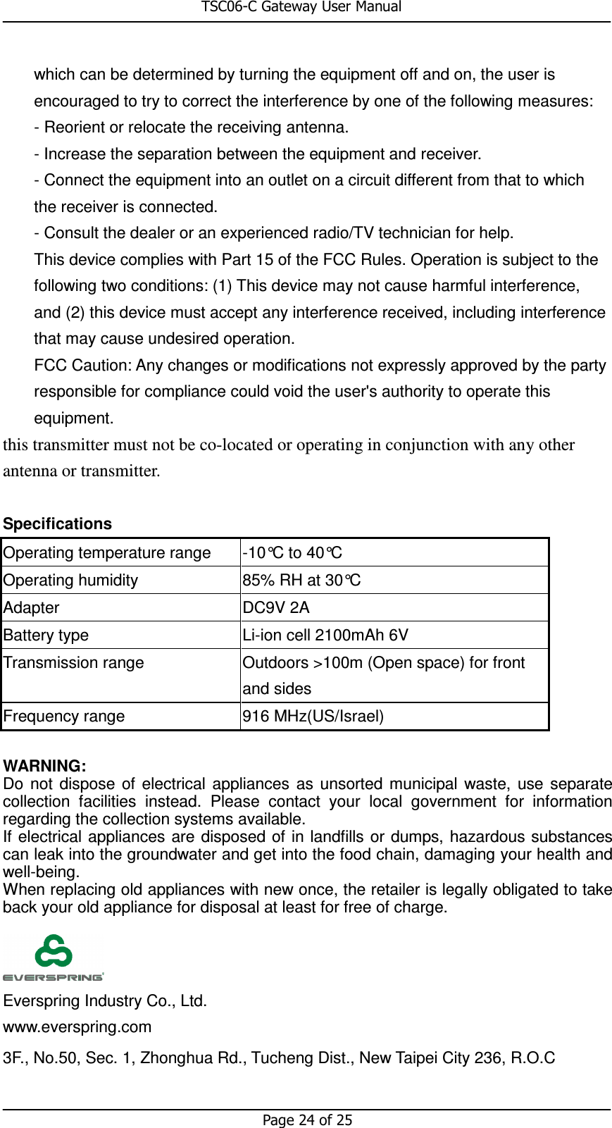                                                       TSC06-C Gateway User Manual   Page 24 of 25  which can be determined by turning the equipment off and on, the user is encouraged to try to correct the interference by one of the following measures: - Reorient or relocate the receiving antenna. - Increase the separation between the equipment and receiver. - Connect the equipment into an outlet on a circuit different from that to which the receiver is connected. - Consult the dealer or an experienced radio/TV technician for help. This device complies with Part 15 of the FCC Rules. Operation is subject to the following two conditions: (1) This device may not cause harmful interference, and (2) this device must accept any interference received, including interference that may cause undesired operation. FCC Caution: Any changes or modifications not expressly approved by the party responsible for compliance could void the user&apos;s authority to operate this equipment. this transmitter must not be co-located or operating in conjunction with any other antenna or transmitter.  Specifications Operating temperature range  -10°C to 40°C Operating humidity  85% RH at 30°C Adapter    DC9V 2A Battery type  Li-ion cell 2100mAh 6V Transmission range  Outdoors &gt;100m (Open space) for front and sides Frequency range  916 MHz(US/Israel)    WARNING: Do  not  dispose  of  electrical  appliances  as  unsorted municipal  waste,  use  separate collection  facilities  instead.  Please  contact  your  local  government  for  information regarding the collection systems available. If electrical  appliances are  disposed of  in landfills  or dumps, hazardous substances can leak into the groundwater and get into the food chain, damaging your health and well-being.   When replacing old appliances with new once, the retailer is legally obligated to take back your old appliance for disposal at least for free of charge.       Everspring Industry Co., Ltd.    www.everspring.com  3F., No.50, Sec. 1, Zhonghua Rd., Tucheng Dist., New Taipei City 236, R.O.C  