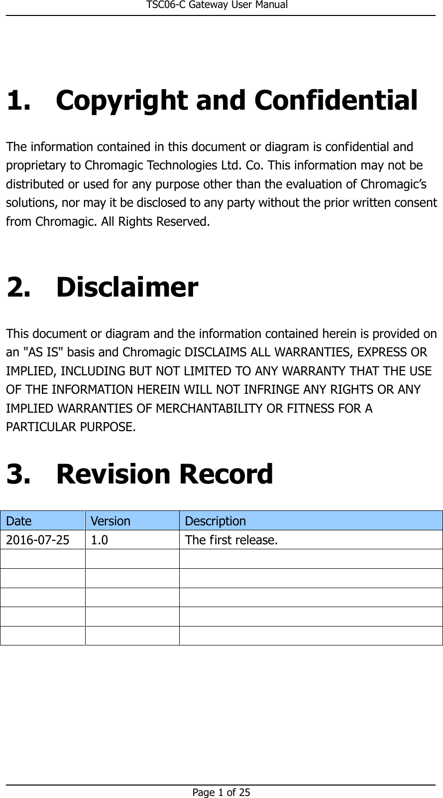                                                       TSC06-C Gateway User Manual   Page 1 of 25   1. Copyright and Confidential The information contained in this document or diagram is confidential and proprietary to Chromagic Technologies Ltd. Co. This information may not be distributed or used for any purpose other than the evaluation of Chromagic’s solutions, nor may it be disclosed to any party without the prior written consent from Chromagic. All Rights Reserved.  2. Disclaimer This document or diagram and the information contained herein is provided on an &quot;AS IS&quot; basis and Chromagic DISCLAIMS ALL WARRANTIES, EXPRESS OR IMPLIED, INCLUDING BUT NOT LIMITED TO ANY WARRANTY THAT THE USE OF THE INFORMATION HEREIN WILL NOT INFRINGE ANY RIGHTS OR ANY IMPLIED WARRANTIES OF MERCHANTABILITY OR FITNESS FOR A PARTICULAR PURPOSE. 3. Revision Record Date  Version  Description 2016-07-25  1.0  The first release.                             