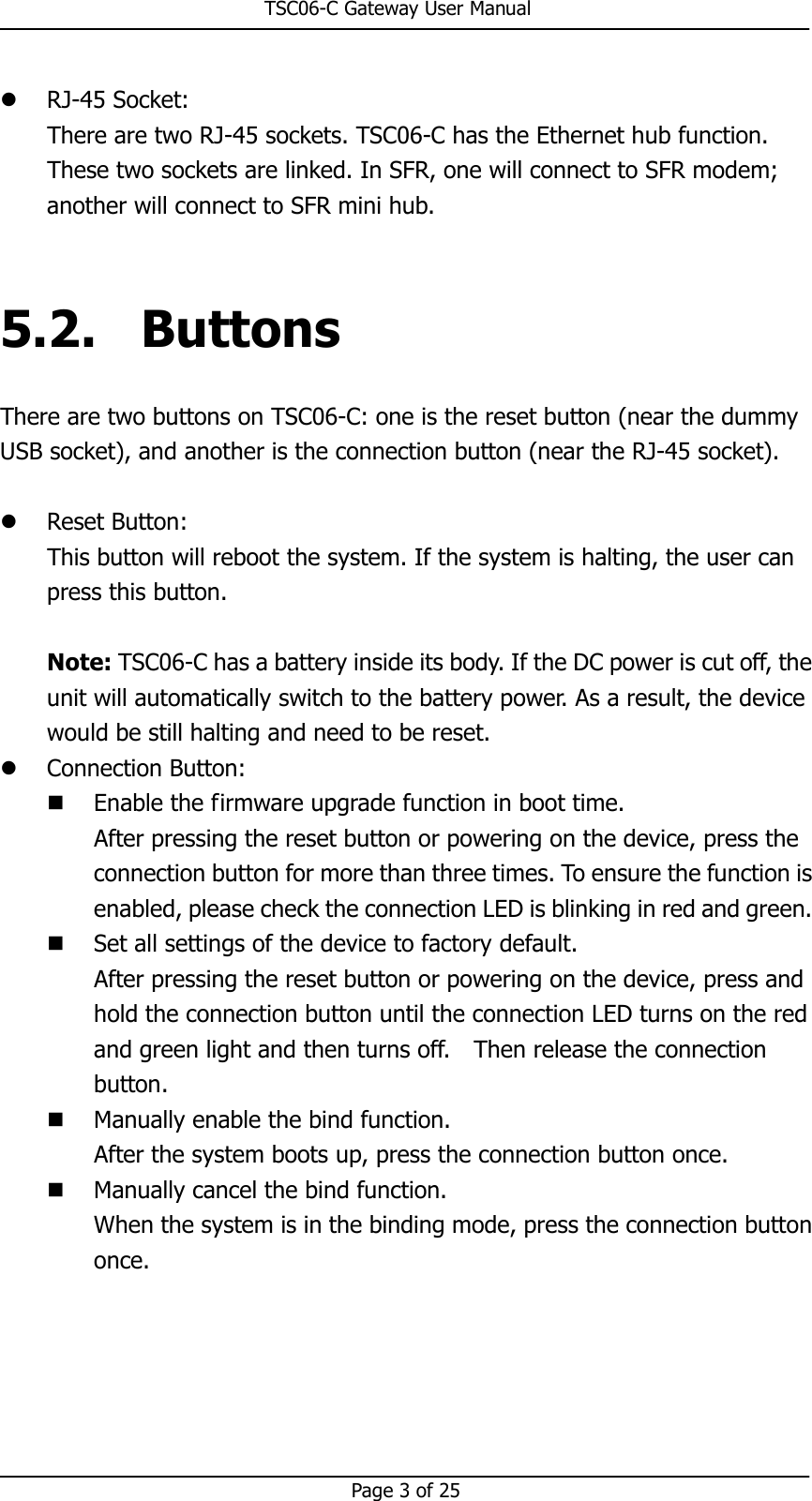                                                       TSC06-C Gateway User Manual   Page 3 of 25   RJ-45 Socket: There are two RJ-45 sockets. TSC06-C has the Ethernet hub function. These two sockets are linked. In SFR, one will connect to SFR modem; another will connect to SFR mini hub.  5.2. Buttons There are two buttons on TSC06-C: one is the reset button (near the dummy USB socket), and another is the connection button (near the RJ-45 socket).     Reset Button: This button will reboot the system. If the system is halting, the user can press this button.  Note: TSC06-C has a battery inside its body. If the DC power is cut off, the unit will automatically switch to the battery power. As a result, the device would be still halting and need to be reset.  Connection Button:  Enable the firmware upgrade function in boot time. After pressing the reset button or powering on the device, press the connection button for more than three times. To ensure the function is enabled, please check the connection LED is blinking in red and green.  Set all settings of the device to factory default. After pressing the reset button or powering on the device, press and hold the connection button until the connection LED turns on the red and green light and then turns off.    Then release the connection button.  Manually enable the bind function. After the system boots up, press the connection button once.    Manually cancel the bind function. When the system is in the binding mode, press the connection button once.  
