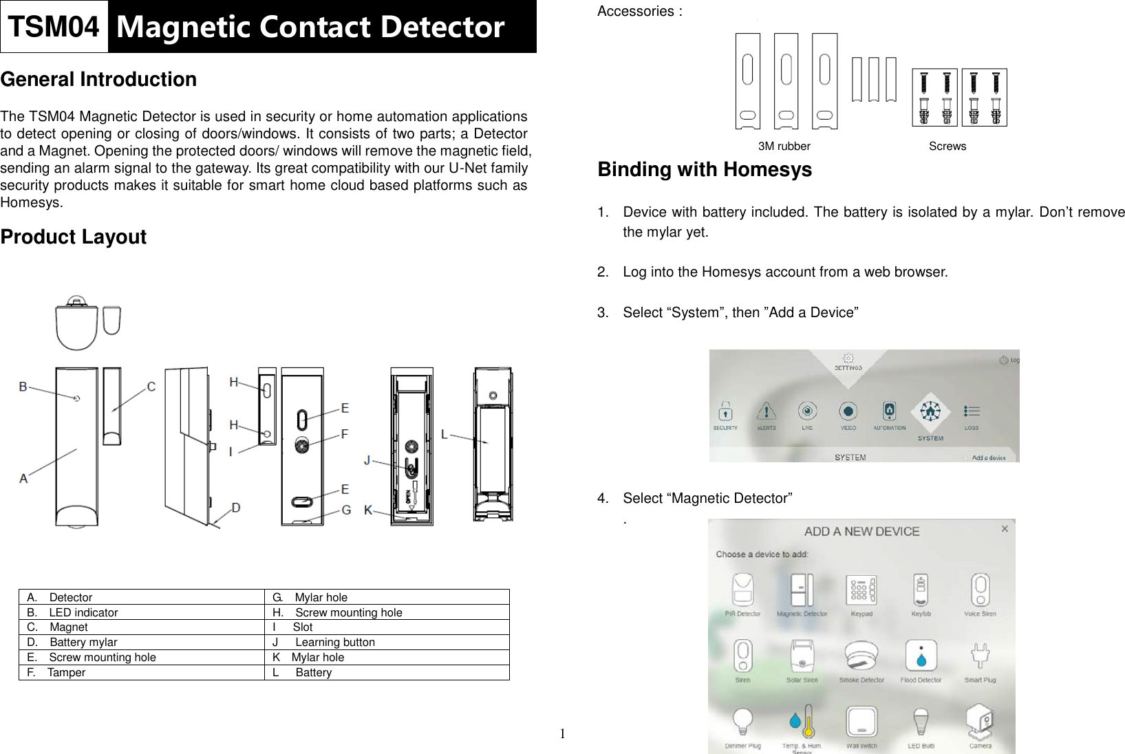 1 TSM04 Magnetic Contact Detector  General Introduction  The TSM04 Magnetic Detector is used in security or home automation applications to detect opening or closing of doors/windows. It consists of two parts; a Detector and a Magnet. Opening the protected doors/ windows will remove the magnetic field, sending an alarm signal to the gateway. Its great compatibility with our U-Net family security products makes it suitable for smart home cloud based platforms such as Homesys.  Product Layout                                  A.    Detector G.    Mylar hole B.    LED indicator H.    Screw mounting hole C.    Magnet I      Slot D.    Battery mylar J      Learning button E.    Screw mounting hole K    Mylar hole F.    Tamper L      Battery   Accessories :         Binding with Homesys  1.  Device with battery included. The battery is isolated by a mylar. Don’t remove the mylar yet.  2.  Log into the Homesys account from a web browser.  3.  Select “System”, then ”Add a Device”         4.  Select “Magnetic Detector” .          3M rubber Screws 