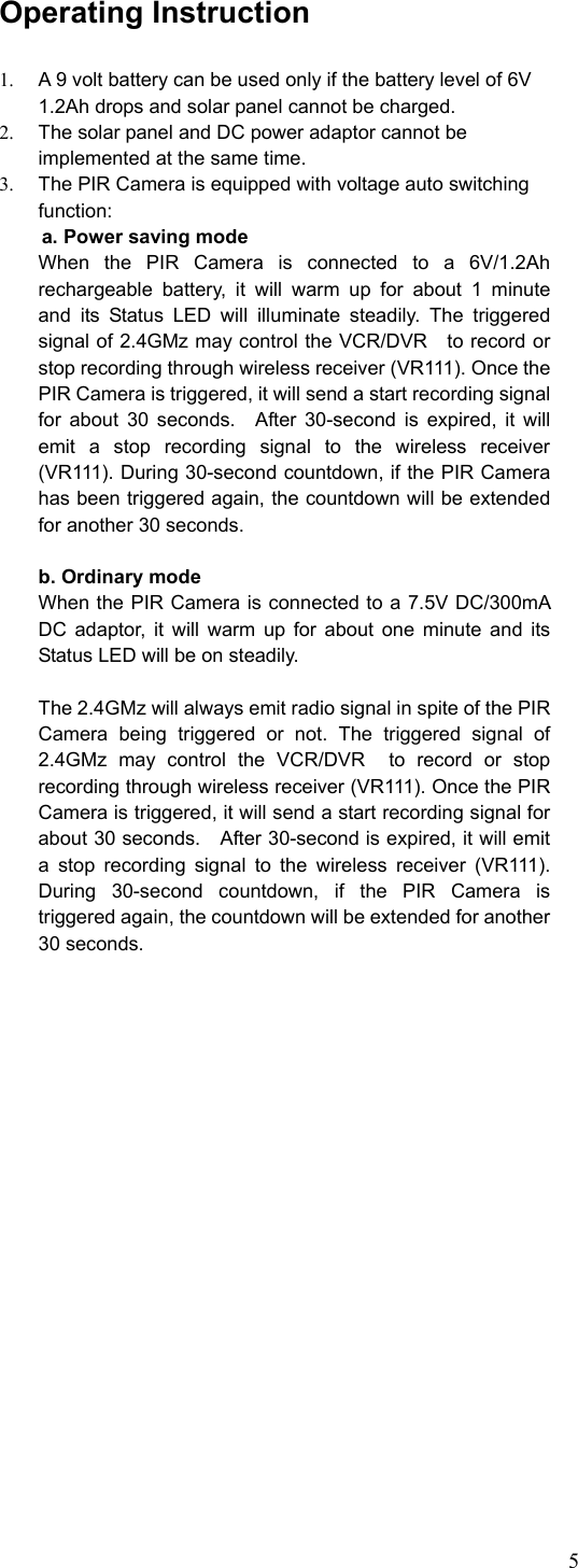 5 Operating Instruction  1.  A 9 volt battery can be used only if the battery level of 6V 1.2Ah drops and solar panel cannot be charged.     2.  The solar panel and DC power adaptor cannot be implemented at the same time.   3.  The PIR Camera is equipped with voltage auto switching function:      a. Power saving mode   When the PIR Camera is connected to a 6V/1.2Ah rechargeable battery, it will warm up for about 1 minute  and its Status LED will illuminate steadily. The triggered signal of 2.4GMz may control the VCR/DVR    to record or stop recording through wireless receiver (VR111). Once the PIR Camera is triggered, it will send a start recording signal for about 30 seconds.  After 30-second is expired, it will emit a stop recording signal to the wireless receiver (VR111). During 30-second countdown, if the PIR Camera has been triggered again, the countdown will be extended for another 30 seconds.  b. Ordinary mode When the PIR Camera is connected to a 7.5V DC/300mA DC adaptor, it will warm up for about one minute and its Status LED will be on steadily.      The 2.4GMz will always emit radio signal in spite of the PIR Camera being triggered or not. The triggered signal of 2.4GMz may control the VCR/DVR  to record or stop recording through wireless receiver (VR111). Once the PIR Camera is triggered, it will send a start recording signal for about 30 seconds.    After 30-second is expired, it will emit a stop recording signal to the wireless receiver (VR111). During 30-second countdown, if the PIR Camera is triggered again, the countdown will be extended for another 30 seconds.  