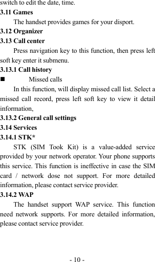 -10-switch to edit the date, time.3.11 GamesThe handset provides games for your disport.3.12 Organizer3.13 Call centerPress navigation key to this function, then press leftsoft key enter it submenu.3.13.1 Call historyMissed callsIn this function, will display missed call list. Select amissed call record, press left soft key to view it detailinformation,3.13.2 General call settings3.14 Services3.14.1 STK*STK (SIM Took Kit) is a value-added serviceprovided by your network operator. Your phone supportsthis service. This function is ineffective in case the SIMcard / network dose not support. For more detailedinformation, please contact service provider.3.14.2 WAPThe handset support WAP service. This functionneed network supports. For more detailed information,please contact service provider.