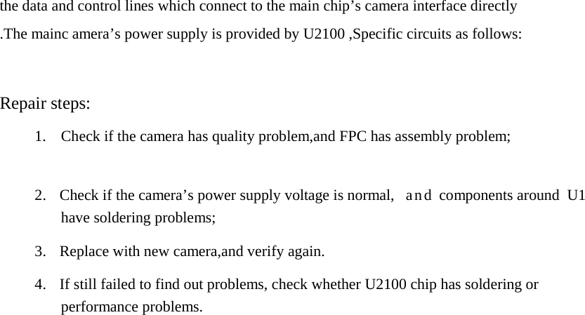 the data and control lines which connect to the main chip’s camera interface directly .The mainc amera’s power supply is provided by U2100 ,Specific circuits as follows:    Repair steps:  1.  Check if the camera has quality problem,and FPC has assembly problem;    2.  Check if the camera’s power supply voltage is normal,  and components around  U1 have soldering problems;  3.  Replace with new camera,and verify again.  4.  If still failed to find out problems, check whether U2100 chip has soldering or performance problems. 