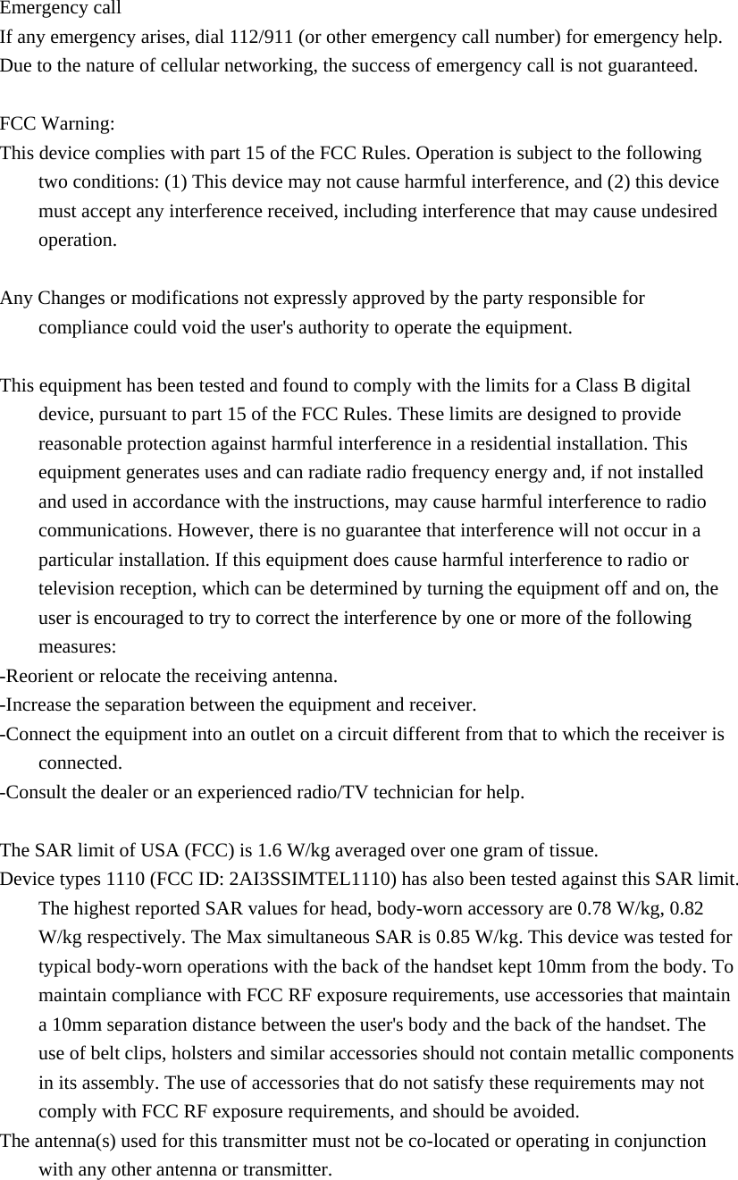 Emergency call If any emergency arises, dial 112/911 (or other emergency call number) for emergency help. Due to the nature of cellular networking, the success of emergency call is not guaranteed.  FCC Warning: This device complies with part 15 of the FCC Rules. Operation is subject to the following two conditions: (1) This device may not cause harmful interference, and (2) this device must accept any interference received, including interference that may cause undesired operation.  Any Changes or modifications not expressly approved by the party responsible for compliance could void the user&apos;s authority to operate the equipment.  This equipment has been tested and found to comply with the limits for a Class B digital device, pursuant to part 15 of the FCC Rules. These limits are designed to provide reasonable protection against harmful interference in a residential installation. This equipment generates uses and can radiate radio frequency energy and, if not installed and used in accordance with the instructions, may cause harmful interference to radio communications. However, there is no guarantee that interference will not occur in a particular installation. If this equipment does cause harmful interference to radio or television reception, which can be determined by turning the equipment off and on, the user is encouraged to try to correct the interference by one or more of the following measures: -Reorient or relocate the receiving antenna. -Increase the separation between the equipment and receiver. -Connect the equipment into an outlet on a circuit different from that to which the receiver is connected. -Consult the dealer or an experienced radio/TV technician for help.  The SAR limit of USA (FCC) is 1.6 W/kg averaged over one gram of tissue.  Device types 1110 (FCC ID: 2AI3SSIMTEL1110) has also been tested against this SAR limit. The highest reported SAR values for head, body-worn accessory are 0.78 W/kg, 0.82 W/kg respectively. The Max simultaneous SAR is 0.85 W/kg. This device was tested for typical body-worn operations with the back of the handset kept 10mm from the body. To maintain compliance with FCC RF exposure requirements, use accessories that maintain a 10mm separation distance between the user&apos;s body and the back of the handset. The use of belt clips, holsters and similar accessories should not contain metallic components in its assembly. The use of accessories that do not satisfy these requirements may not comply with FCC RF exposure requirements, and should be avoided. The antenna(s) used for this transmitter must not be co-located or operating in conjunction with any other antenna or transmitter. 