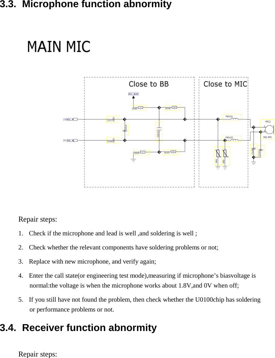   3.3.  Microphone function abnormity      Repair steps:  1.  Check if the microphone and lead is well ,and soldering is well ;  2.  Check whether the relevant components have soldering problems or not;  3.  Replace with new microphone, and verify again;  4.  Enter the call state(or engineering test mode),measuring if microphone’s biasvoltage is normal:the voltage is when the microphone works about 1.8V,and 0V when off;  5.  If you still have not found the problem, then check whether the U0100chip has soldering or performance problems or not.  3.4.  Receiver function abnormity  Repair steps:  