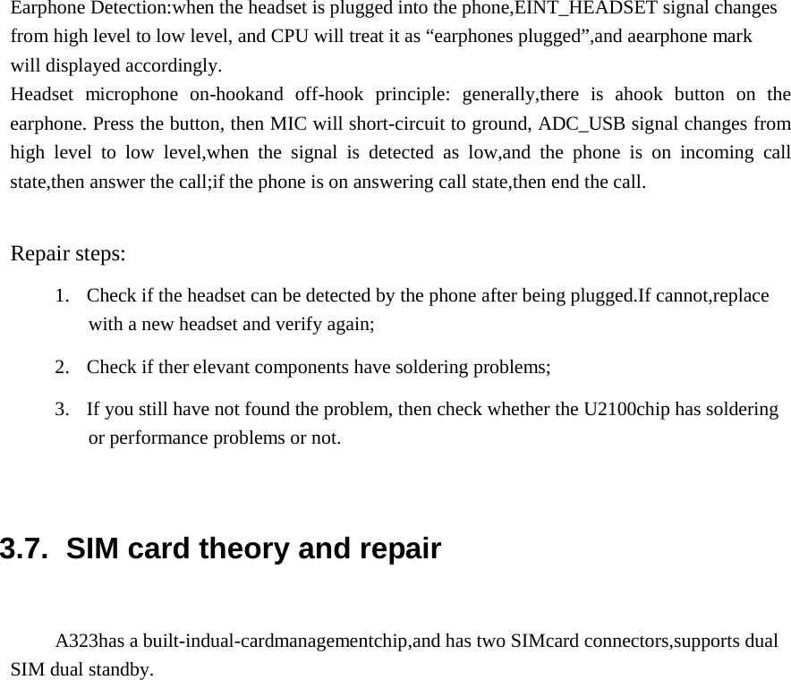   Earphone Detection:when the headset is plugged into the phone,EINT_HEADSET signal changes from high level to low level, and CPU will treat it as “earphones plugged”,and aearphone mark will displayed accordingly. Headset microphone on-hookand off-hook principle: generally,there is ahook button on the earphone. Press the button, then MIC will short-circuit to ground, ADC_USB signal changes from high level to low level,when the signal is detected as low,and the phone is on incoming call state,then answer the call;if the phone is on answering call state,then end the call.   Repair steps:  1.  Check if the headset can be detected by the phone after being plugged.If cannot,replace with a new headset and verify again;  2.  Check if ther elevant components have soldering problems;  3.  If you still have not found the problem, then check whether the U2100chip has soldering or performance problems or not.     3.7.  SIM card theory and repair   A323has a built-indual-cardmanagementchip,and has two SIMcard connectors,supports dual SIM dual standby. 
