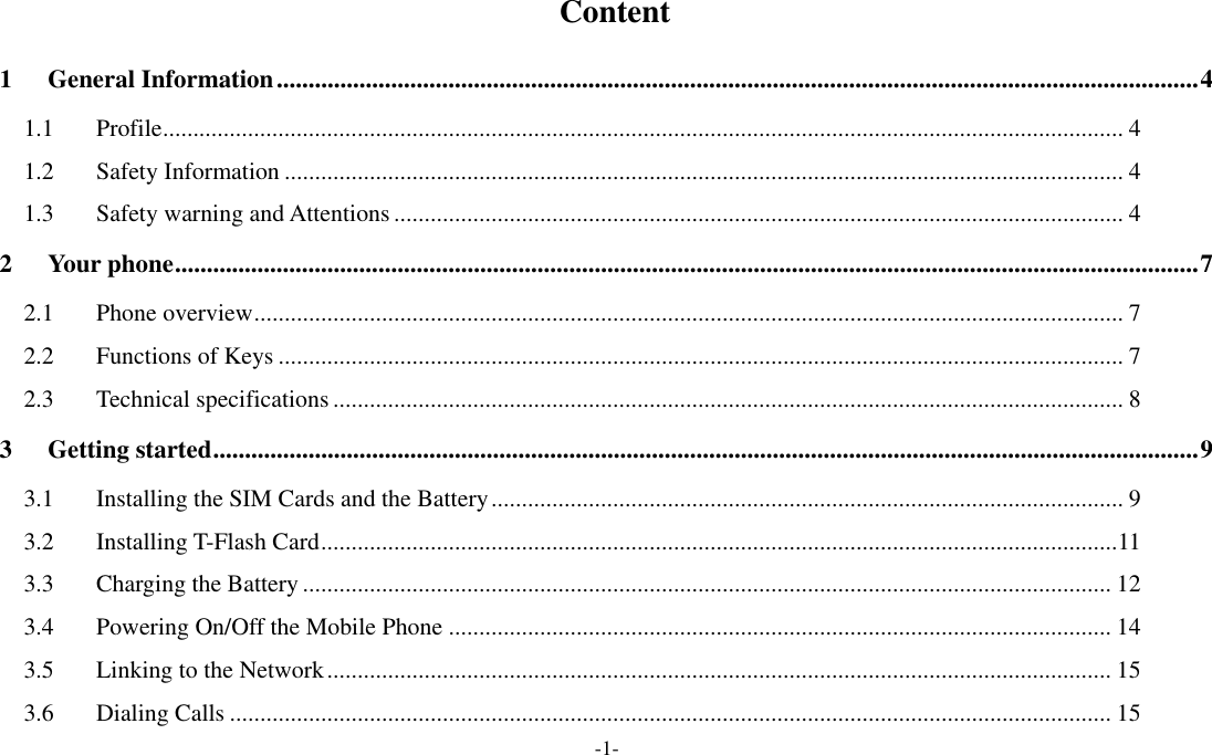  -1-   Content 1 General Information ................................................................................................................................................. 4 1.1 Profile .............................................................................................................................................................. 4 1.2 Safety Information .......................................................................................................................................... 4 1.3 Safety warning and Attentions ........................................................................................................................ 4 2 Your phone ................................................................................................................................................................. 7 2.1 Phone overview ............................................................................................................................................... 7 2.2 Functions of Keys ........................................................................................................................................... 7 2.3 Technical specifications .................................................................................................................................. 8 3 Getting started ........................................................................................................................................................... 9 3.1 Installing the SIM Cards and the Battery ........................................................................................................ 9 3.2 Installing T-Flash Card ................................................................................................................................... 11 3.3 Charging the Battery ..................................................................................................................................... 12 3.4 Powering On/Off the Mobile Phone ............................................................................................................. 14 3.5 Linking to the Network ................................................................................................................................. 15 3.6 Dialing Calls ................................................................................................................................................. 15 