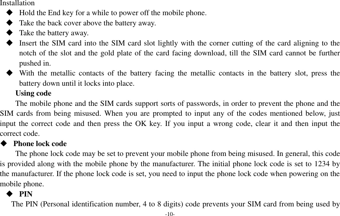  -10- Installation  Hold the End key for a while to power off the mobile phone.  Take the back cover above the battery away.  Take the battery away.  Insert the SIM card into the SIM card slot lightly with the corner cutting of the card aligning to the notch of the slot and the gold plate of the card facing download, till the SIM card cannot be further pushed in.  With  the  metallic  contacts  of  the  battery  facing  the  metallic  contacts  in  the  battery  slot,  press  the battery down until it locks into place. Using code The mobile phone and the SIM cards support sorts of passwords, in order to prevent the phone and the SIM cards from being misused. When you are prompted to  input  any of the  codes mentioned below, just input the correct code  and  then press the OK  key. If  you  input a wrong code,  clear  it  and  then input the correct code.    Phone lock code The phone lock code may be set to prevent your mobile phone from being misused. In general, this code is provided along with the mobile phone by the manufacturer. The initial phone lock code is set to 1234 by the manufacturer. If the phone lock code is set, you need to input the phone lock code when powering on the mobile phone.  PIN The PIN (Personal identification number, 4 to 8 digits) code prevents your SIM card from being used by 