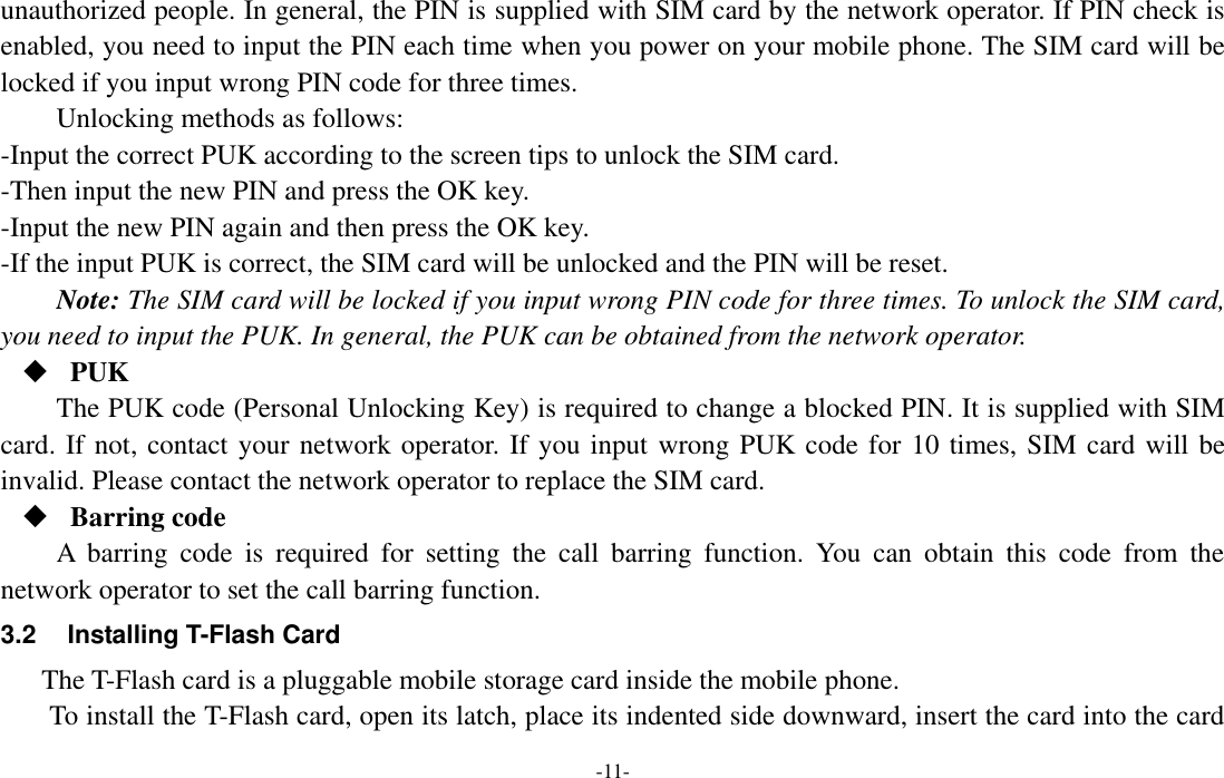  -11- unauthorized people. In general, the PIN is supplied with SIM card by the network operator. If PIN check is enabled, you need to input the PIN each time when you power on your mobile phone. The SIM card will be locked if you input wrong PIN code for three times. Unlocking methods as follows: -Input the correct PUK according to the screen tips to unlock the SIM card. -Then input the new PIN and press the OK key. -Input the new PIN again and then press the OK key. -If the input PUK is correct, the SIM card will be unlocked and the PIN will be reset. Note: The SIM card will be locked if you input wrong PIN code for three times. To unlock the SIM card, you need to input the PUK. In general, the PUK can be obtained from the network operator.  PUK The PUK code (Personal Unlocking Key) is required to change a blocked PIN. It is supplied with SIM card. If not, contact your network operator. If you input wrong PUK code for 10 times, SIM card will be invalid. Please contact the network operator to replace the SIM card.  Barring code A  barring  code  is  required  for  setting  the  call  barring  function.  You  can  obtain  this  code  from  the network operator to set the call barring function. 3.2 Installing T-Flash Card The T-Flash card is a pluggable mobile storage card inside the mobile phone. To install the T-Flash card, open its latch, place its indented side downward, insert the card into the card 