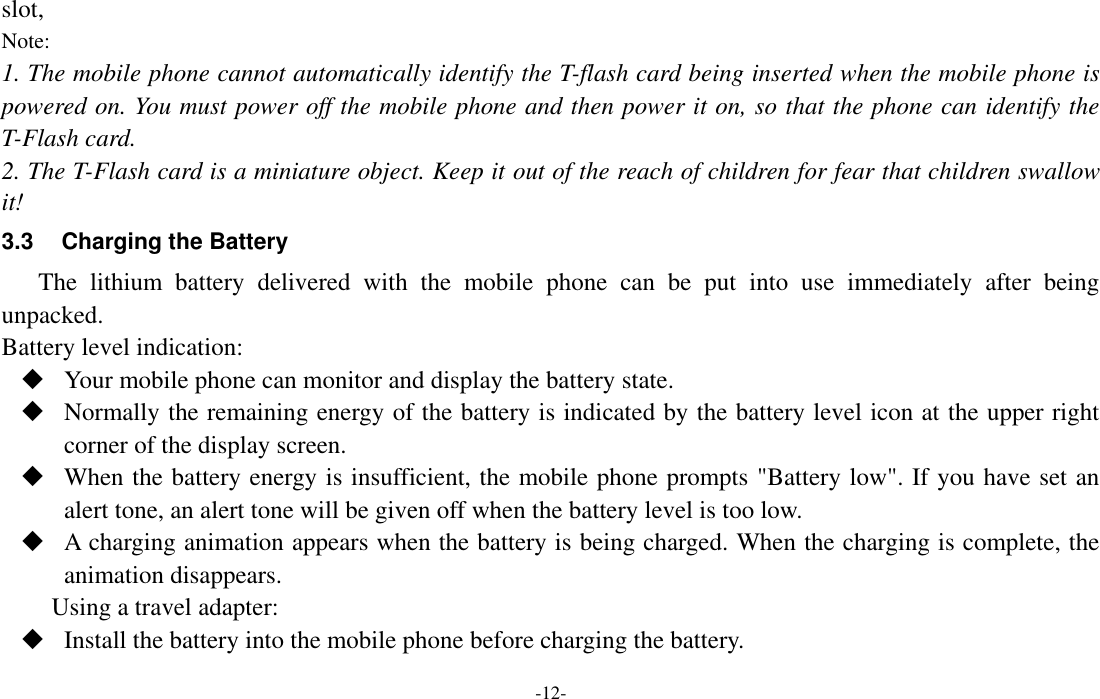  -12- slot, Note: 1. The mobile phone cannot automatically identify the T-flash card being inserted when the mobile phone is powered on. You must power off the mobile phone and then power it on, so that the phone can identify the T-Flash card. 2. The T-Flash card is a miniature object. Keep it out of the reach of children for fear that children swallow it! 3.3  Charging the Battery The  lithium  battery  delivered  with  the  mobile  phone  can  be  put  into  use  immediately  after  being unpacked.   Battery level indication:  Your mobile phone can monitor and display the battery state.  Normally the remaining energy of the battery is indicated by the battery level icon at the upper right corner of the display screen.  When the battery energy is insufficient, the mobile phone prompts &quot;Battery low&quot;. If you have set an alert tone, an alert tone will be given off when the battery level is too low.  A charging animation appears when the battery is being charged. When the charging is complete, the animation disappears. Using a travel adapter:  Install the battery into the mobile phone before charging the battery. 