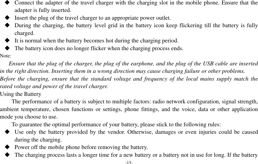  -13-  Connect the adapter of the travel charger with the charging slot in the mobile phone. Ensure that the adapter is fully inserted.  Insert the plug of the travel charger to an appropriate power outlet.  During the charging, the battery level grid in the battery icon keep flickering till the battery is fully charged.  It is normal when the battery becomes hot during the charging period.  The battery icon does no longer flicker when the charging process ends. Note: Ensure that the plug of the charger, the plug of the earphone, and the plug of the USB cable are inserted in the right direction. Inserting them in a wrong direction may cause charging failure or other problems. Before the charging, ensure that  the  standard  voltage and  frequency  of  the local mains  supply match  the rated voltage and power of the travel charger. Using the Battery The performance of a battery is subject to multiple factors: radio network configuration, signal strength, ambient temperature, chosen functions  or  settings, phone fittings,  and  the voice, data or other application mode you choose to use. To guarantee the optimal performance of your battery, please stick to the following rules:  Use only  the  battery provided  by  the vendor. Otherwise,  damages  or even  injuries  could  be caused during the charging.  Power off the mobile phone before removing the battery.  The charging process lasts a longer time for a new battery or a battery not in use for long. If the battery 