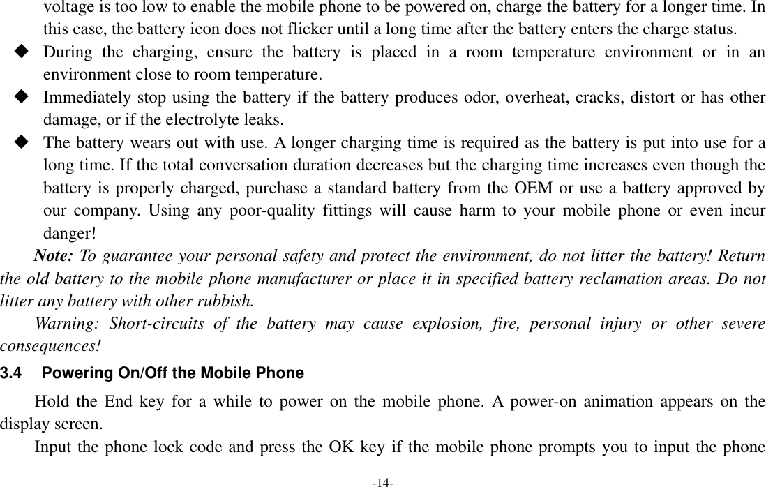  -14- voltage is too low to enable the mobile phone to be powered on, charge the battery for a longer time. In this case, the battery icon does not flicker until a long time after the battery enters the charge status.  During  the  charging,  ensure  the  battery  is  placed  in  a  room  temperature  environment  or  in  an environment close to room temperature.  Immediately stop using the battery if the battery produces odor, overheat, cracks, distort or has other damage, or if the electrolyte leaks.  The battery wears out with use. A longer charging time is required as the battery is put into use for a long time. If the total conversation duration decreases but the charging time increases even though the battery is properly charged, purchase a standard battery from the OEM or use a battery approved by our  company.  Using  any  poor-quality  fittings  will  cause  harm  to  your  mobile  phone  or  even  incur danger! Note: To guarantee your personal safety and protect the environment, do not litter the battery! Return the old battery to the mobile phone manufacturer or place it in specified battery reclamation areas. Do not litter any battery with other rubbish. Warning:  Short-circuits  of  the  battery  may  cause  explosion,  fire,  personal  injury  or  other  severe consequences! 3.4  Powering On/Off the Mobile Phone Hold the  End key for  a while  to power on  the mobile  phone. A  power-on  animation  appears on the display screen. Input the phone lock code and press the OK key if the mobile phone prompts you to input the phone 