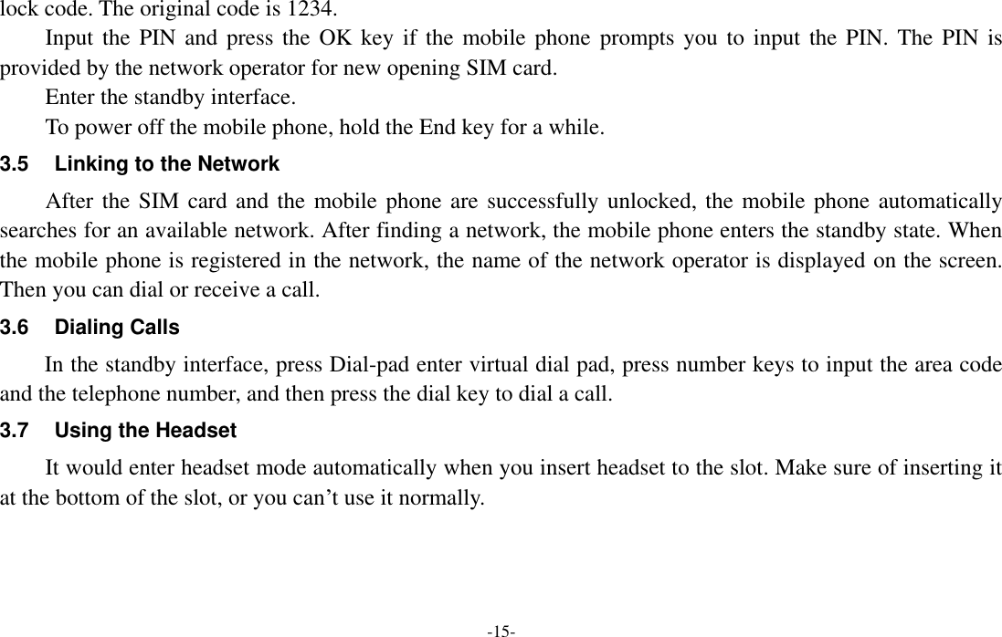  -15- lock code. The original code is 1234. Input the PIN and  press the OK key  if  the mobile phone  prompts you to  input the PIN.  The  PIN is provided by the network operator for new opening SIM card. Enter the standby interface. To power off the mobile phone, hold the End key for a while. 3.5 Linking to the Network After the SIM card and the mobile phone are successfully unlocked, the mobile phone automatically searches for an available network. After finding a network, the mobile phone enters the standby state. When the mobile phone is registered in the network, the name of the network operator is displayed on the screen. Then you can dial or receive a call. 3.6  Dialing Calls In the standby interface, press Dial-pad enter virtual dial pad, press number keys to input the area code and the telephone number, and then press the dial key to dial a call. 3.7  Using the Headset It would enter headset mode automatically when you insert headset to the slot. Make sure of inserting it at the bottom of the slot, or you can’t use it normally.   