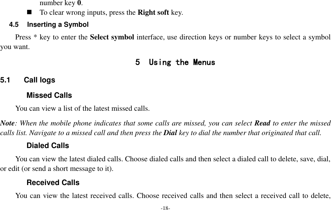  -18- number key 0.  To clear wrong inputs, press the Right soft key. 4.5  Inserting a Symbol Press * key to enter the Select symbol interface, use direction keys or number keys to select a symbol you want. 5 Using the Menus 5.1  Call logs Missed Calls You can view a list of the latest missed calls. Note: When the mobile phone indicates that some calls are missed, you can select Read to enter the missed calls list. Navigate to a missed call and then press the Dial key to dial the number that originated that call. Dialed Calls You can view the latest dialed calls. Choose dialed calls and then select a dialed call to delete, save, dial, or edit (or send a short message to it). Received Calls You can view the latest received calls. Choose received calls and then select a received call to delete, 