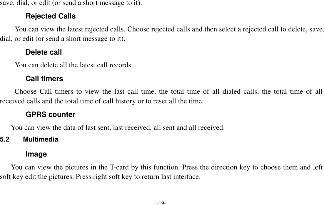  -19- save, dial, or edit (or send a short message to it). Rejected Calls You can view the latest rejected calls. Choose rejected calls and then select a rejected call to delete, save, dial, or edit (or send a short message to it). Delete call You can delete all the latest call records.   Call timers Choose  Call  timers  to  view  the  last call  time,  the  total  time  of  all  dialed  calls,  the  total  time  of all received calls and the total time of call history or to reset all the time. GPRS counter You can view the data of last sent, last received, all sent and all received. 5.2  Multimedia Image You can view the pictures in the T-card by this function. Press the direction key to choose them and left soft key edit the pictures. Press right soft key to return last interface. 