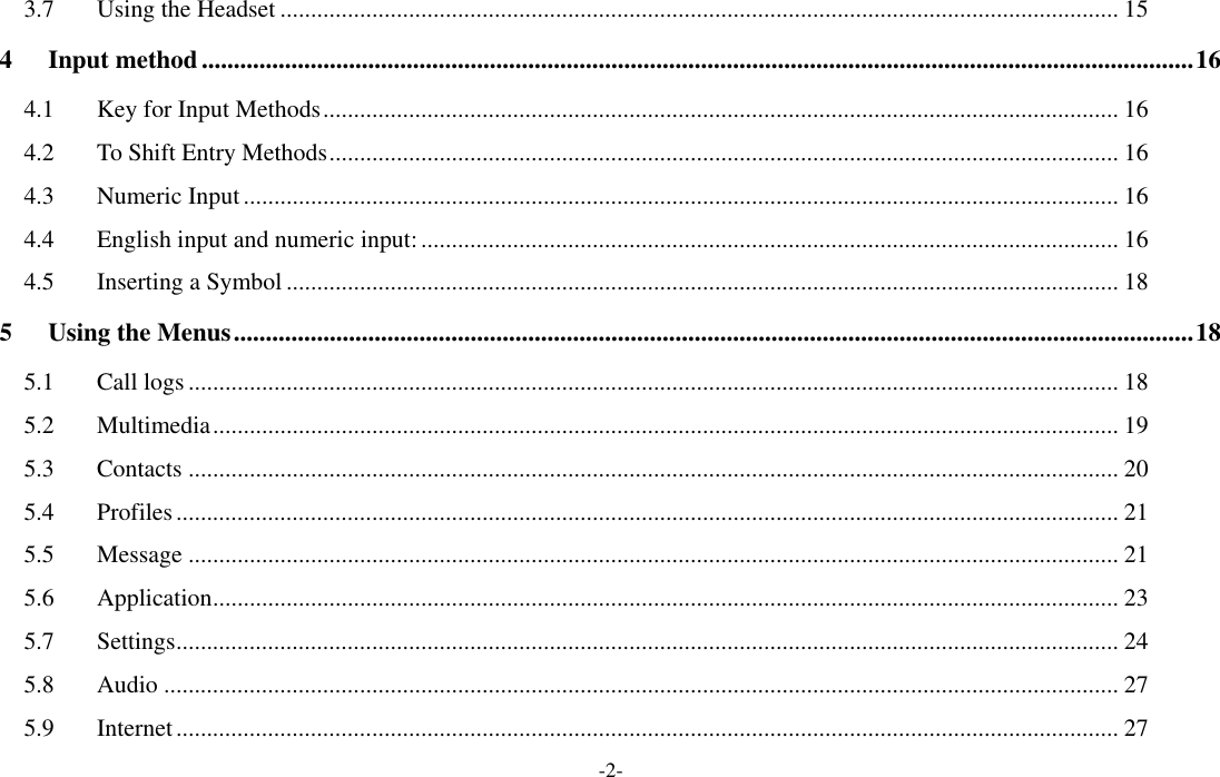 -2- 3.7 Using the Headset ......................................................................................................................................... 15 4 Input method ........................................................................................................................................................... 16 4.1 Key for Input Methods .................................................................................................................................. 16 4.2 To Shift Entry Methods ................................................................................................................................. 16 4.3 Numeric Input ............................................................................................................................................... 16 4.4 English input and numeric input: .................................................................................................................. 16 4.5 Inserting a Symbol ........................................................................................................................................ 18 5 Using the Menus ...................................................................................................................................................... 18 5.1 Call logs ........................................................................................................................................................ 18 5.2 Multimedia .................................................................................................................................................... 19 5.3 Contacts ........................................................................................................................................................ 20 5.4 Profiles .......................................................................................................................................................... 21 5.5 Message ........................................................................................................................................................ 21 5.6 Application .................................................................................................................................................... 23 5.7 Settings .......................................................................................................................................................... 24 5.8 Audio ............................................................................................................................................................ 27 5.9 Internet .......................................................................................................................................................... 27 