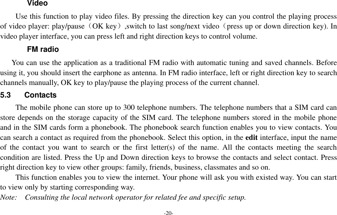  -20- Video Use this function to play video files. By pressing the direction key can you control the playing process of video player: play/pause（OK key）,switch to last song/next video（press up or down direction key). In video player interface, you can press left and right direction keys to control volume. FM radio You can use the application as a traditional FM radio with automatic tuning and saved channels. Before using it, you should insert the earphone as antenna. In FM radio interface, left or right direction key to search channels manually, OK key to play/pause the playing process of the current channel. 5.3  Contacts The mobile phone can store up to 300 telephone numbers. The telephone numbers that a SIM card can store depends on the storage capacity of the SIM card. The telephone numbers stored in the mobile phone and in the SIM cards form a phonebook. The phonebook search function enables you to view contacts. You can search a contact as required from the phonebook. Select this option, in the edit interface, input the name of  the  contact  you  want  to  search  or  the  first  letter(s)  of  the  name.  All  the  contacts  meeting  the  search condition are listed. Press the Up and Down direction keys to browse the contacts and select contact. Press right direction key to view other groups: family, friends, business, classmates and so on. This function enables you to view the internet. Your phone will ask you with existed way. You can start to view only by starting corresponding way. Note:    Consulting the local network operator for related fee and specific setup. 