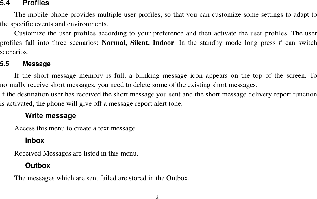  -21- 5.4  Profiles The mobile phone provides multiple user profiles, so that you can customize some settings to adapt to the specific events and environments. Customize the user profiles according to your preference and then activate the user profiles. The user profiles  fall  into  three  scenarios:  Normal, Silent,  Indoor.  In  the  standby  mode  long  press  #  can  switch scenarios. 5.5  Message If  the  short  message  memory  is  full,  a  blinking  message  icon  appears  on  the  top  of  the  screen.  To normally receive short messages, you need to delete some of the existing short messages. If the destination user has received the short message you sent and the short message delivery report function is activated, the phone will give off a message report alert tone. Write message Access this menu to create a text message. Inbox Received Messages are listed in this menu. Outbox The messages which are sent failed are stored in the Outbox.   