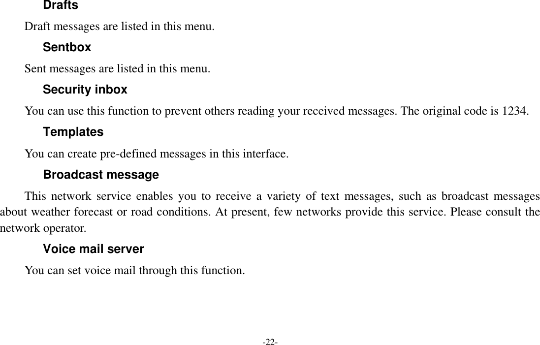  -22- Drafts Draft messages are listed in this menu. Sentbox Sent messages are listed in this menu. Security inbox You can use this function to prevent others reading your received messages. The original code is 1234. Templates You can create pre-defined messages in this interface. Broadcast message This  network  service  enables you  to receive  a  variety of  text  messages,  such  as broadcast  messages about weather forecast or road conditions. At present, few networks provide this service. Please consult the network operator. Voice mail server You can set voice mail through this function. 