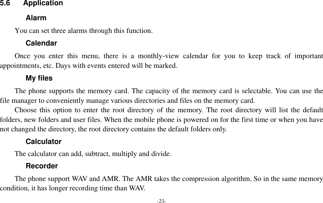  -23- 5.6  Application       Alarm   You can set three alarms through this function. Calendar Once  you  enter  this  menu,  there  is  a  monthly-view  calendar  for  you  to  keep  track  of  important appointments, etc. Days with events entered will be marked. My files The phone supports the memory card. The capacity of the memory card is selectable. You can use the file manager to conveniently manage various directories and files on the memory card. Choose this option  to enter the root directory of the  memory.  The  root  directory will list the default folders, new folders and user files. When the mobile phone is powered on for the first time or when you have not changed the directory, the root directory contains the default folders only. Calculator The calculator can add, subtract, multiply and divide. Recorder The phone support WAV and AMR. The AMR takes the compression algorithm. So in the same memory condition, it has longer recording time than WAV.   