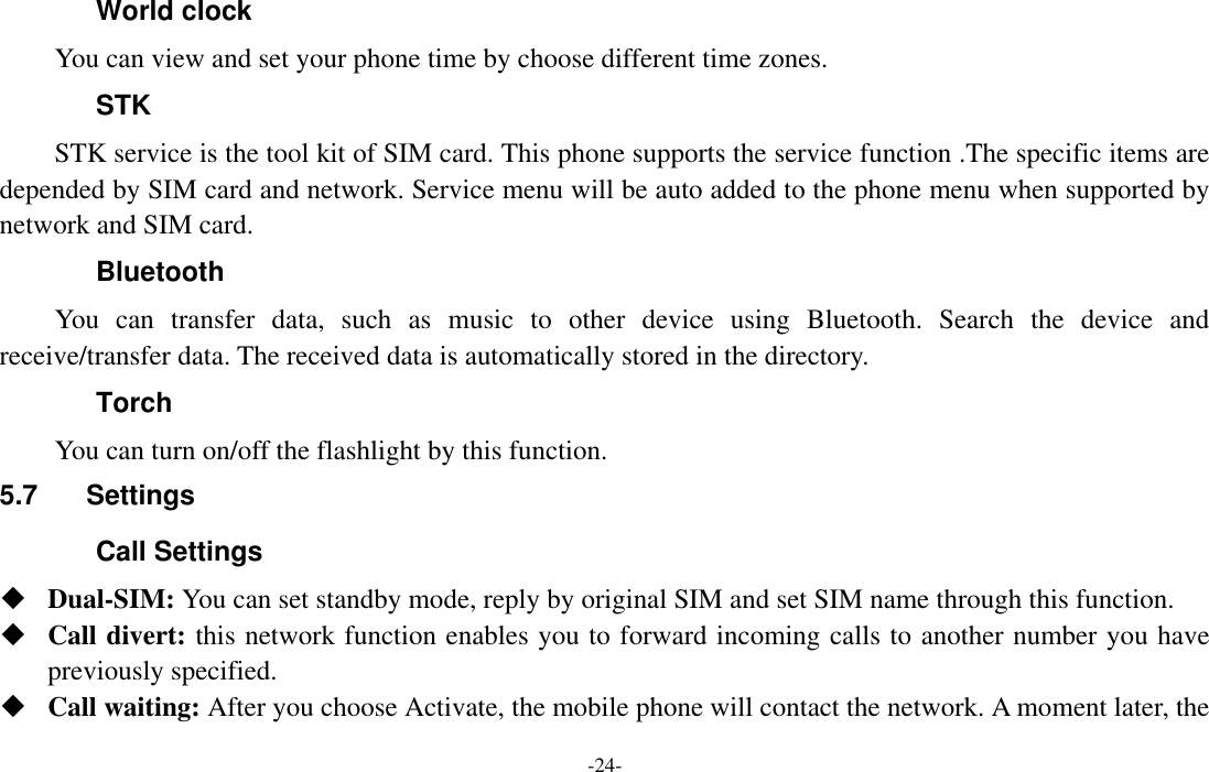  -24- World clock You can view and set your phone time by choose different time zones. STK STK service is the tool kit of SIM card. This phone supports the service function .The specific items are depended by SIM card and network. Service menu will be auto added to the phone menu when supported by network and SIM card. Bluetooth You  can  transfer  data,  such  as  music  to  other  device  using  Bluetooth.  Search  the  device  and receive/transfer data. The received data is automatically stored in the directory. Torch     You can turn on/off the flashlight by this function. 5.7  Settings Call Settings  Dual-SIM: You can set standby mode, reply by original SIM and set SIM name through this function.  Call divert: this network function enables you to forward incoming calls to another number you have previously specified.    Call waiting: After you choose Activate, the mobile phone will contact the network. A moment later, the 