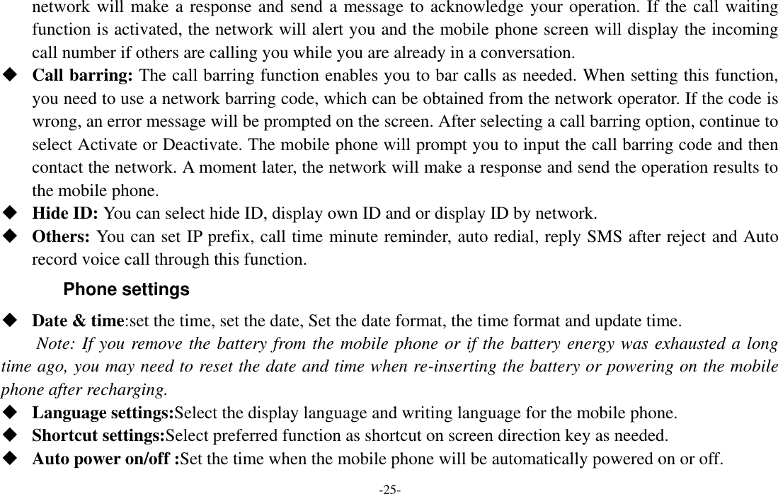  -25- network will make a response and send a message to acknowledge your operation. If the call waiting function is activated, the network will alert you and the mobile phone screen will display the incoming call number if others are calling you while you are already in a conversation.  Call barring: The call barring function enables you to bar calls as needed. When setting this function, you need to use a network barring code, which can be obtained from the network operator. If the code is wrong, an error message will be prompted on the screen. After selecting a call barring option, continue to select Activate or Deactivate. The mobile phone will prompt you to input the call barring code and then contact the network. A moment later, the network will make a response and send the operation results to the mobile phone.  Hide ID: You can select hide ID, display own ID and or display ID by network.  Others: You can set IP prefix, call time minute reminder, auto redial, reply SMS after reject and Auto record voice call through this function. Phone settings  Date &amp; time:set the time, set the date, Set the date format, the time format and update time. Note: If you remove the battery from the mobile phone or if the battery energy was exhausted a long time ago, you may need to reset the date and time when re-inserting the battery or powering on the mobile phone after recharging.  Language settings:Select the display language and writing language for the mobile phone.  Shortcut settings:Select preferred function as shortcut on screen direction key as needed.    Auto power on/off :Set the time when the mobile phone will be automatically powered on or off. 