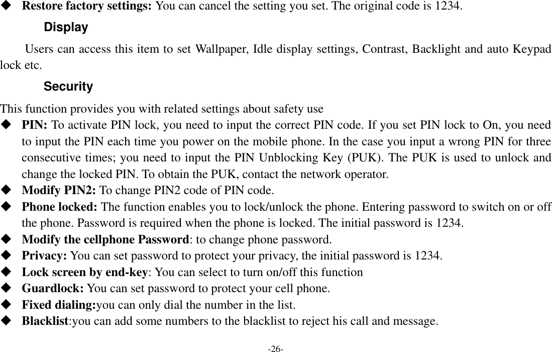  -26-  Restore factory settings: You can cancel the setting you set. The original code is 1234.   Display Users can access this item to set Wallpaper, Idle display settings, Contrast, Backlight and auto Keypad lock etc. Security This function provides you with related settings about safety use  PIN: To activate PIN lock, you need to input the correct PIN code. If you set PIN lock to On, you need to input the PIN each time you power on the mobile phone. In the case you input a wrong PIN for three consecutive times; you need to input the PIN Unblocking Key (PUK). The PUK is used to unlock and change the locked PIN. To obtain the PUK, contact the network operator.  Modify PIN2: To change PIN2 code of PIN code.  Phone locked: The function enables you to lock/unlock the phone. Entering password to switch on or off the phone. Password is required when the phone is locked. The initial password is 1234.  Modify the cellphone Password: to change phone password.  Privacy: You can set password to protect your privacy, the initial password is 1234.  Lock screen by end-key: You can select to turn on/off this function  Guardlock: You can set password to protect your cell phone.    Fixed dialing:you can only dial the number in the list.  Blacklist:you can add some numbers to the blacklist to reject his call and message. 
