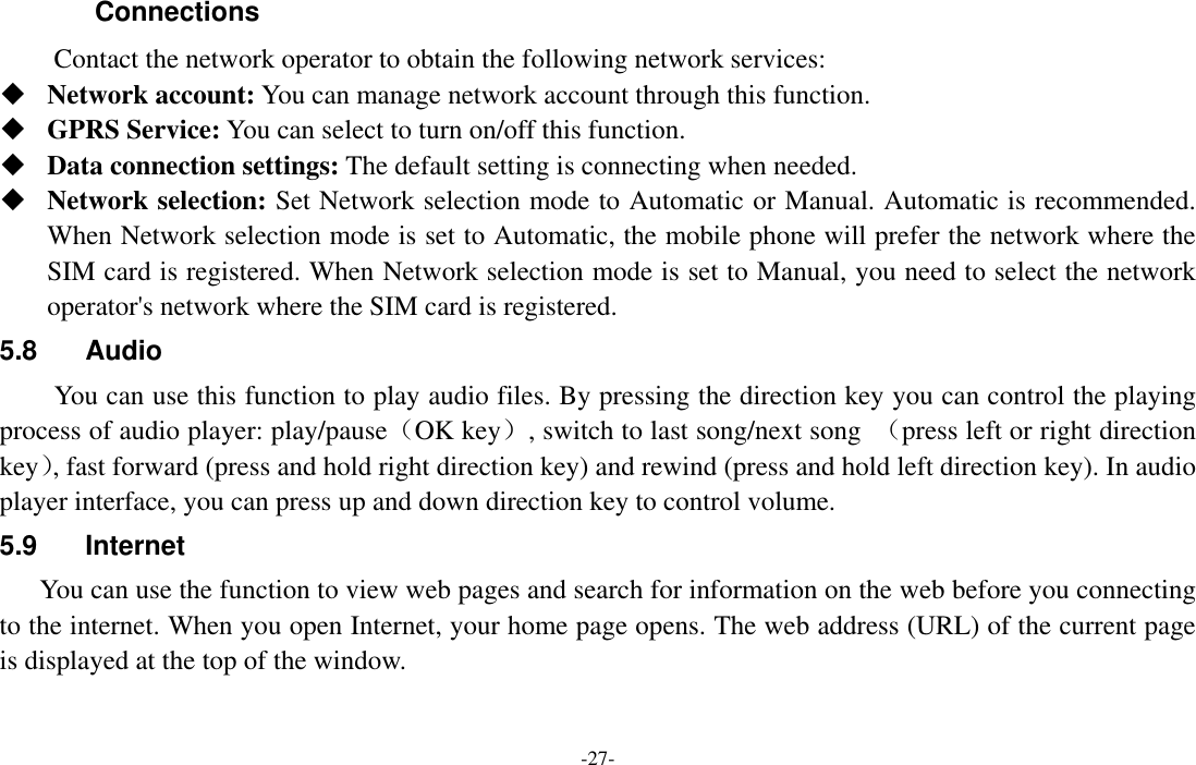  -27- Connections   Contact the network operator to obtain the following network services:    Network account: You can manage network account through this function.  GPRS Service: You can select to turn on/off this function.  Data connection settings: The default setting is connecting when needed.  Network selection: Set Network selection mode to Automatic or Manual. Automatic is recommended. When Network selection mode is set to Automatic, the mobile phone will prefer the network where the SIM card is registered. When Network selection mode is set to Manual, you need to select the network operator&apos;s network where the SIM card is registered. 5.8  Audio You can use this function to play audio files. By pressing the direction key you can control the playing process of audio player: play/pause（OK key）, switch to last song/next song  （press left or right direction key）, fast forward (press and hold right direction key) and rewind (press and hold left direction key). In audio player interface, you can press up and down direction key to control volume. 5.9  Internet You can use the function to view web pages and search for information on the web before you connecting to the internet. When you open Internet, your home page opens. The web address (URL) of the current page is displayed at the top of the window. 