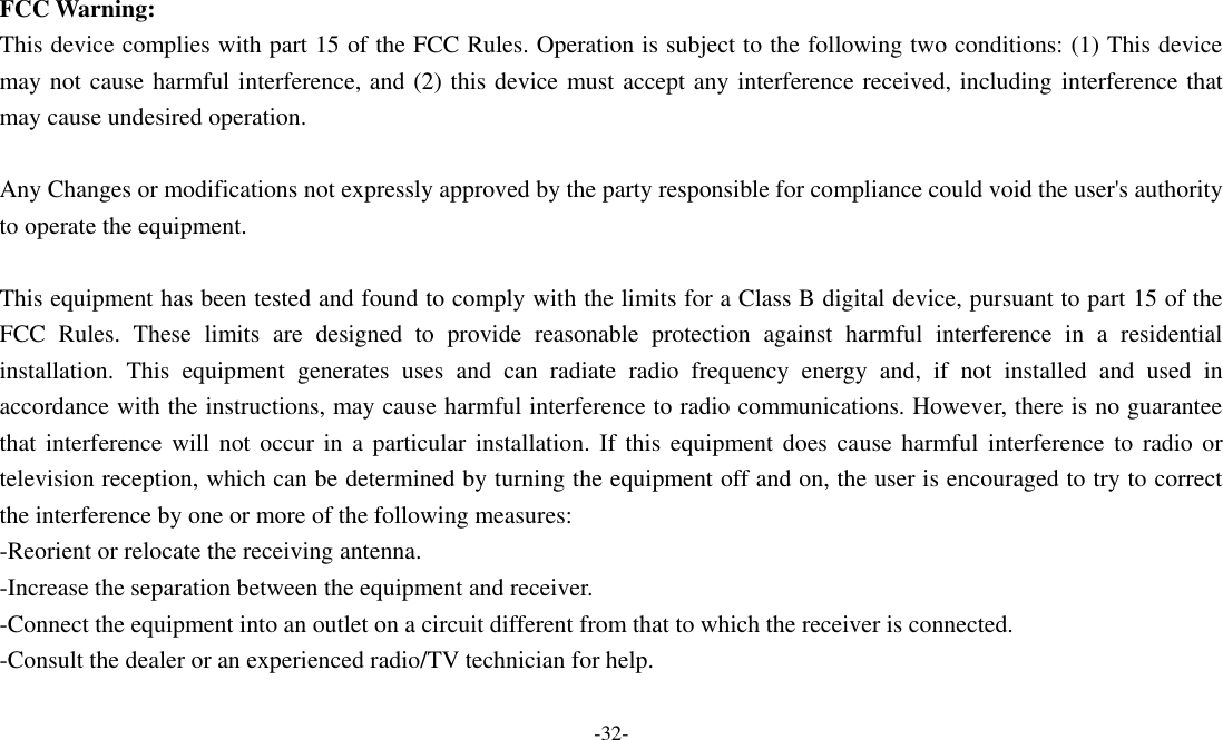  -32-  FCC Warning: This device complies with part 15 of the FCC Rules. Operation is subject to the following two conditions: (1) This device may not cause harmful interference, and (2) this device must accept any interference received, including interference that may cause undesired operation.  Any Changes or modifications not expressly approved by the party responsible for compliance could void the user&apos;s authority to operate the equipment.  This equipment has been tested and found to comply with the limits for a Class B digital device, pursuant to part 15 of the FCC  Rules.  These  limits  are  designed  to  provide  reasonable  protection  against  harmful  interference  in  a  residential installation.  This  equipment  generates  uses  and  can  radiate  radio  frequency  energy  and,  if  not  installed  and  used  in accordance with the instructions, may cause harmful interference to radio communications. However, there is no guarantee that  interference will not  occur  in a particular installation.  If  this equipment does cause  harmful  interference to radio or television reception, which can be determined by turning the equipment off and on, the user is encouraged to try to correct the interference by one or more of the following measures: -Reorient or relocate the receiving antenna. -Increase the separation between the equipment and receiver. -Connect the equipment into an outlet on a circuit different from that to which the receiver is connected. -Consult the dealer or an experienced radio/TV technician for help.  