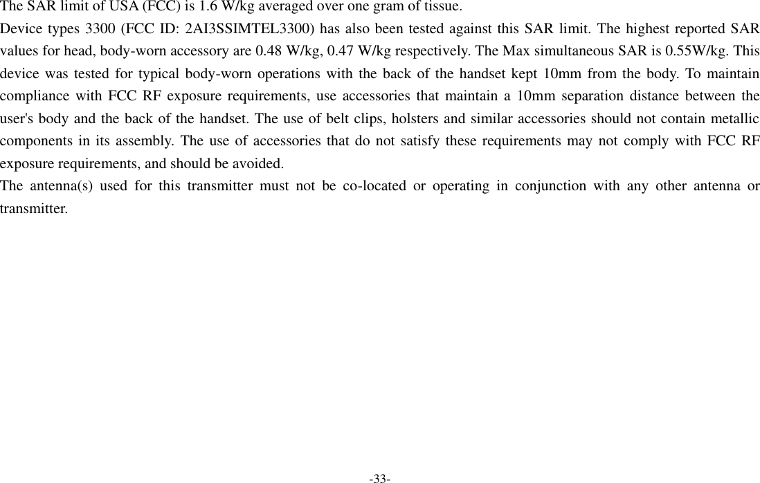  -33- The SAR limit of USA (FCC) is 1.6 W/kg averaged over one gram of tissue.   Device types 3300 (FCC ID: 2AI3SSIMTEL3300) has also been tested against this SAR limit. The highest reported SAR values for head, body-worn accessory are 0.48 W/kg, 0.47 W/kg respectively. The Max simultaneous SAR is 0.55W/kg. This device was tested for typical body-worn operations with the back of the handset kept 10mm from the body. To maintain compliance with FCC RF exposure requirements, use accessories  that  maintain a  10mm separation distance between the user&apos;s body and the back of the handset. The use of belt clips, holsters and similar accessories should not contain metallic components in its assembly. The use of accessories that do not satisfy these requirements may not comply with FCC RF exposure requirements, and should be avoided. The  antenna(s)  used  for  this  transmitter  must  not  be  co-located  or  operating  in  conjunction  with  any  other  antenna  or transmitter.  