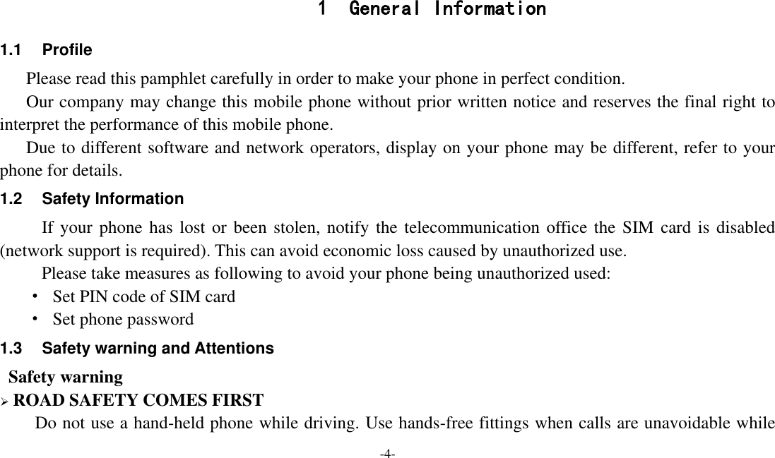  -4-  1 General Information 1.1  Profile    Please read this pamphlet carefully in order to make your phone in perfect condition.    Our company may change this mobile phone without prior written notice and reserves the final right to interpret the performance of this mobile phone.    Due to different software and network operators, display on your phone may be different, refer to your phone for details. 1.2  Safety Information If your phone has lost or been stolen, notify the telecommunication office the SIM card is disabled (network support is required). This can avoid economic loss caused by unauthorized use. Please take measures as following to avoid your phone being unauthorized used: ·  Set PIN code of SIM card ·  Set phone password 1.3  Safety warning and Attentions  Safety warning  ROAD SAFETY COMES FIRST Do not use a hand-held phone while driving. Use hands-free fittings when calls are unavoidable while 