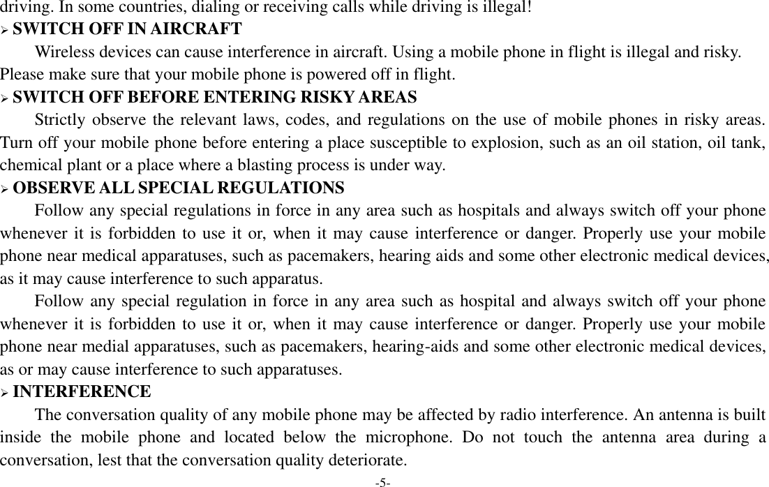  -5- driving. In some countries, dialing or receiving calls while driving is illegal!  SWITCH OFF IN AIRCRAFT Wireless devices can cause interference in aircraft. Using a mobile phone in flight is illegal and risky.     Please make sure that your mobile phone is powered off in flight.  SWITCH OFF BEFORE ENTERING RISKY AREAS Strictly observe the relevant laws, codes, and regulations on the use of mobile phones in risky areas. Turn off your mobile phone before entering a place susceptible to explosion, such as an oil station, oil tank, chemical plant or a place where a blasting process is under way.  OBSERVE ALL SPECIAL REGULATIONS Follow any special regulations in force in any area such as hospitals and always switch off your phone whenever it is forbidden to use it or, when it may cause  interference or danger. Properly use your mobile phone near medical apparatuses, such as pacemakers, hearing aids and some other electronic medical devices, as it may cause interference to such apparatus. Follow any special regulation in force in any area such as hospital and always switch off your phone whenever it is forbidden to use it or, when it may cause interference or danger. Properly use your mobile phone near medial apparatuses, such as pacemakers, hearing-aids and some other electronic medical devices, as or may cause interference to such apparatuses.  INTERFERENCE The conversation quality of any mobile phone may be affected by radio interference. An antenna is built inside  the  mobile  phone  and  located  below  the  microphone.  Do  not  touch  the  antenna  area  during  a conversation, lest that the conversation quality deteriorate.   