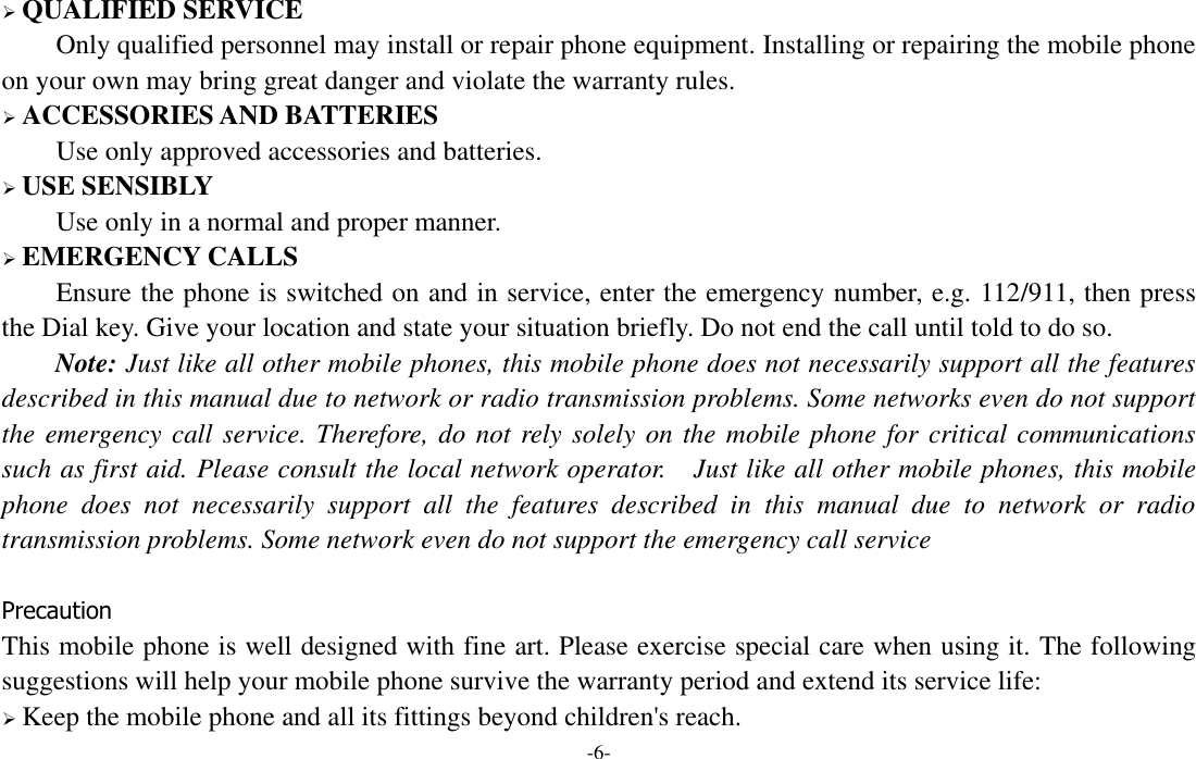  -6-  QUALIFIED SERVICE Only qualified personnel may install or repair phone equipment. Installing or repairing the mobile phone on your own may bring great danger and violate the warranty rules.  ACCESSORIES AND BATTERIES Use only approved accessories and batteries.  USE SENSIBLY Use only in a normal and proper manner.  EMERGENCY CALLS Ensure the phone is switched on and in service, enter the emergency number, e.g. 112/911, then press the Dial key. Give your location and state your situation briefly. Do not end the call until told to do so. Note: Just like all other mobile phones, this mobile phone does not necessarily support all the features described in this manual due to network or radio transmission problems. Some networks even do not support the emergency call service. Therefore, do not rely solely on the mobile phone for critical communications such as first aid. Please consult the local network operator.  Just like all other mobile phones, this mobile phone  does  not  necessarily  support  all  the  features  described  in  this  manual  due  to  network  or  radio transmission problems. Some network even do not support the emergency call service  Precaution This mobile phone is well designed with fine art. Please exercise special care when using it. The following suggestions will help your mobile phone survive the warranty period and extend its service life:  Keep the mobile phone and all its fittings beyond children&apos;s reach. 