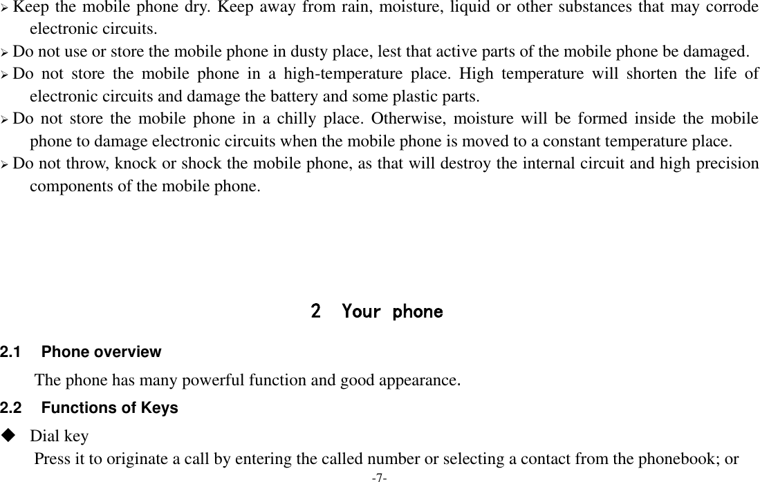  -7-  Keep the mobile phone dry. Keep away from rain, moisture, liquid or other substances that may corrode electronic circuits.  Do not use or store the mobile phone in dusty place, lest that active parts of the mobile phone be damaged.  Do  not  store  the  mobile  phone  in  a  high-temperature  place.  High  temperature  will  shorten  the  life  of electronic circuits and damage the battery and some plastic parts.  Do not  store the  mobile  phone in a  chilly place.  Otherwise,  moisture  will  be formed inside the  mobile phone to damage electronic circuits when the mobile phone is moved to a constant temperature place.  Do not throw, knock or shock the mobile phone, as that will destroy the internal circuit and high precision components of the mobile phone.     2 Your phone 2.1  Phone overview The phone has many powerful function and good appearance. 2.2 Functions of Keys  Dial key Press it to originate a call by entering the called number or selecting a contact from the phonebook; or 