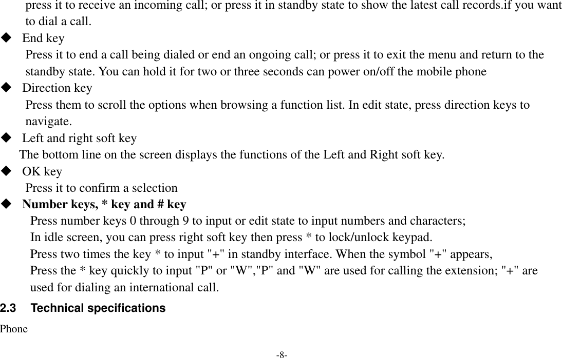  -8- press it to receive an incoming call; or press it in standby state to show the latest call records.if you want to dial a call.  End key Press it to end a call being dialed or end an ongoing call; or press it to exit the menu and return to the standby state. You can hold it for two or three seconds can power on/off the mobile phone  Direction key Press them to scroll the options when browsing a function list. In edit state, press direction keys to navigate.  Left and right soft key The bottom line on the screen displays the functions of the Left and Right soft key.  OK key Press it to confirm a selection    Number keys, * key and # key Press number keys 0 through 9 to input or edit state to input numbers and characters;   In idle screen, you can press right soft key then press * to lock/unlock keypad. Press two times the key * to input &quot;+&quot; in standby interface. When the symbol &quot;+&quot; appears, Press the * key quickly to input &quot;P&quot; or &quot;W&quot;,&quot;P&quot; and &quot;W&quot; are used for calling the extension; &quot;+&quot; are used for dialing an international call. 2.3  Technical specifications Phone 