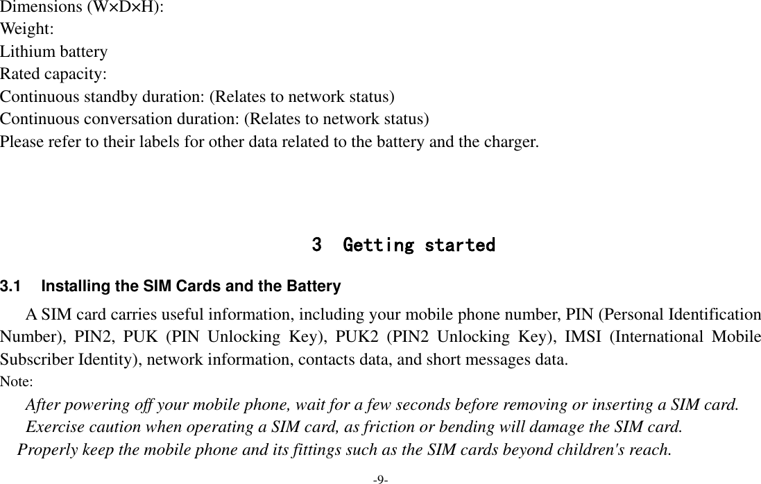  -9- Dimensions (W×D×H): Weight: Lithium battery Rated capacity:   Continuous standby duration: (Relates to network status) Continuous conversation duration: (Relates to network status) Please refer to their labels for other data related to the battery and the charger.    3 Getting started 3.1  Installing the SIM Cards and the Battery A SIM card carries useful information, including your mobile phone number, PIN (Personal Identification Number),  PIN2,  PUK  (PIN  Unlocking  Key),  PUK2  (PIN2  Unlocking  Key),  IMSI  (International  Mobile Subscriber Identity), network information, contacts data, and short messages data. Note: After powering off your mobile phone, wait for a few seconds before removing or inserting a SIM card. Exercise caution when operating a SIM card, as friction or bending will damage the SIM card. Properly keep the mobile phone and its fittings such as the SIM cards beyond children&apos;s reach. 