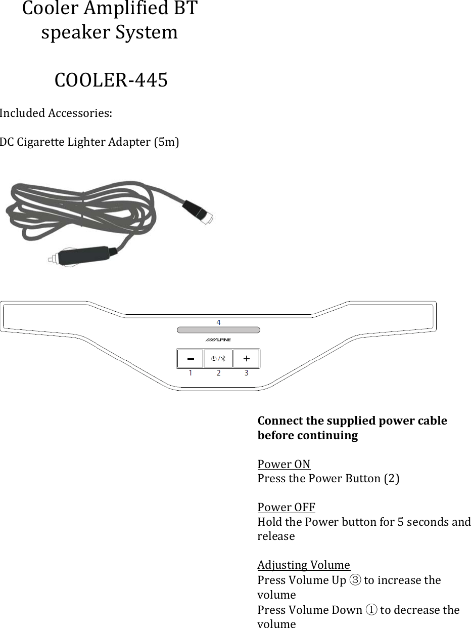 CoolerAmplifiedBTspeakerSystem COOLER‐445IncludedAccessories:DCCigaretteLighterAdapter(5m)ConnectthesuppliedpowercablebeforecontinuingPowerONPressthePowerButton(2)PowerOFFHoldthePowerbuttonfor5secondsandreleaseAdjustingVolumePressVolumeUp③toincreasethevolumePressVolumeDown①todecreasethevolume