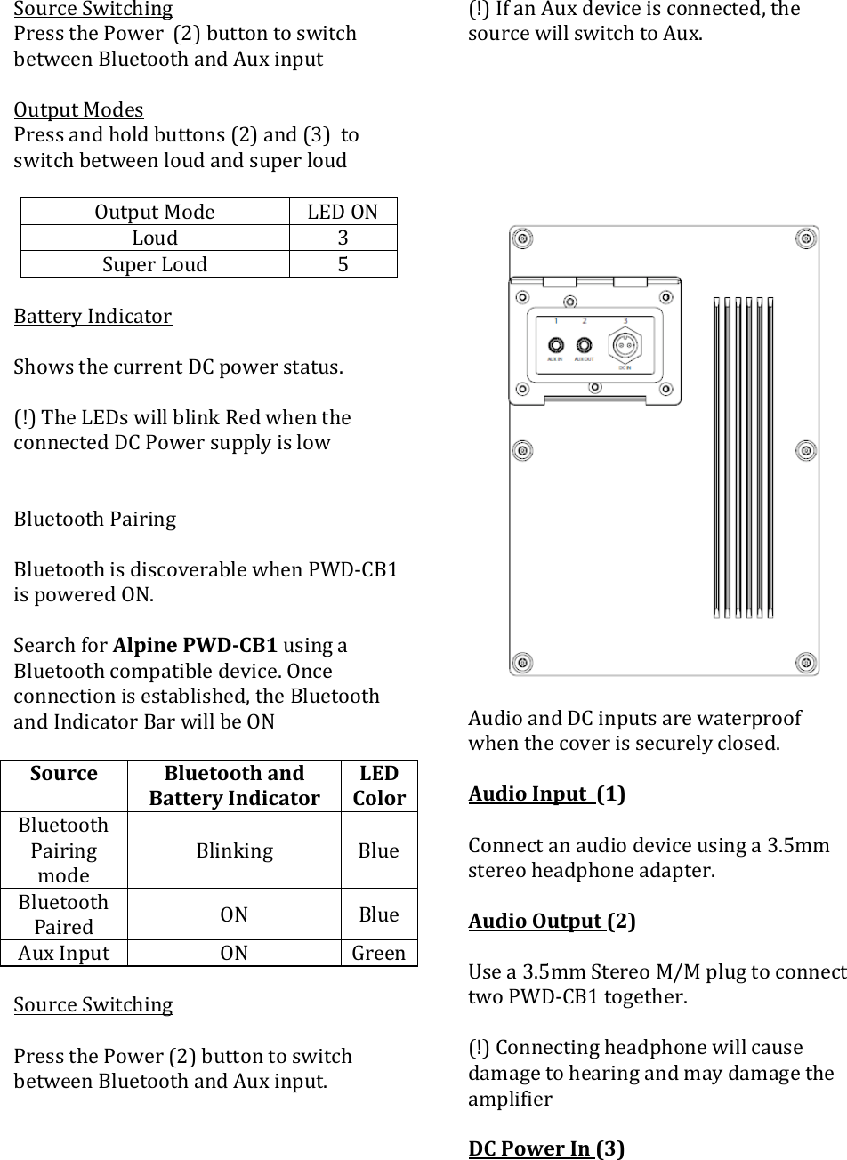 SourceSwitchingPressthePower(2)buttontoswitchbetweenBluetoothandAuxinputOutputModesPressandholdbuttons(2)and(3)toswitchbetweenloudandsuperloudOutputMode LEDONLoud 3SuperLoud 5BatteryIndicatorShowsthecurrentDCpowerstatus.(!)TheLEDswillblinkRedwhentheconnectedDCPowersupplyislowBluetoothPairingBluetoothisdiscoverablewhenPWD‐CB1ispoweredON.SearchforAlpinePWDCB1usingaBluetoothcompatibledevice.Onceconnectionisestablished,theBluetoothandIndicatorBarwillbeONSourceBluetoothandBatteryIndicatorLEDColorBluetoothPairingmodeBlinking BlueBluetoothPaired ON BlueAuxInput ON GreenSourceSwitchingPressthePower(2)buttontoswitchbetweenBluetoothandAuxinput.(!)IfanAuxdeviceisconnected,thesourcewillswitchtoAux.AudioandDCinputsarewaterproofwhenthecoverissecurelyclosed.AudioInput(1)Connectanaudiodeviceusinga3.5mmstereoheadphoneadapter.AudioOutput(2)Usea3.5mmStereoM/MplugtoconnecttwoPWD‐CB1together.(!)ConnectingheadphonewillcausedamagetohearingandmaydamagetheamplifierDCPowerIn(3)
