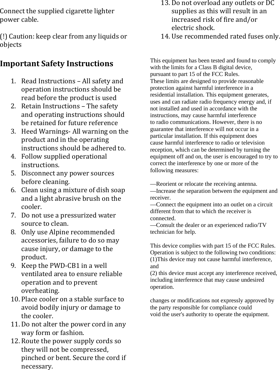 Connectthesuppliedcigarettelighterpowercable.(!)Caution:keepclearfromanyliquidsorobjectsImportantSafetyInstructions1. ReadInstructions&ndash;Allsafetyandoperationinstructionsshouldbereadbeforetheproductisused2. RetainInstructions&ndash;Thesafetyandoperatinginstructionsshouldberetainedforfuturereference3. HeedWarnings‐Allwarningontheproductandintheoperatinginstructionsshouldbeadheredto.4. Followsuppliedoperationalinstructions.5. Disconnectanypowersourcesbeforecleaning.6. Cleanusingamixtureofdishsoapandalightabrasivebrushonthecooler.7. Donotuseapressurizedwatersourcetoclean.8. OnlyuseAlpinerecommendedaccessories,failuretodosomaycauseinjury,ordamagetotheproduct.9. KeepthePWD‐CB1inawellventilatedareatoensurereliableoperationandtopreventoverheating.10. Placecooleronastablesurfacetoavoidbodilyinjuryordamagetothecooler.11. Donotalterthepowercordinanywayformorfashion.12. Routethepowersupplycordssotheywillnotbecompressed,pinchedorbent.Securethecordifnecessary.13. DonotoverloadanyoutletsorDCsuppliesasthiswillresultinanincreasedriskoffireand/orelectricshock.14. Userecommendedratedfusesonly.This equipment has been tested and found to comply with the limits for a Class B digital device, pursuant to part 15 of the FCC Rules. These limits are designed to provide reasonable protection against harmful interference in a residential installation. This equipment generates, uses and can radiate radio frequency energy and, if not installed and used in accordance with the instructions, may cause harmful interference to radio communications. However, there is no guarantee that interference will not occur in a particular installation. If this equipment does cause harmful interference to radio or television reception, which can be determined by turning the equipment off and on, the user is encouraged to try to correct the interference by one or more of the following measures:  &mdash;Reorient or relocate the receiving antenna. &mdash;Increase the separation between the equipment and receiver. &mdash;Connect the equipment into an outlet on a circuit different from that to which the receiver is connected. &mdash;Consult the dealer or an experienced radio/TV technician for help.  This device complies with part 15 of the FCC Rules. Operation is subject to the following two conditions: (1)This device may not cause harmful interference, and (2) this device must accept any interference received, including interference that may cause undesired operation.  changes or modifications not expressly approved by the party responsible for compliance could void the user's authority to operate the equipment.   