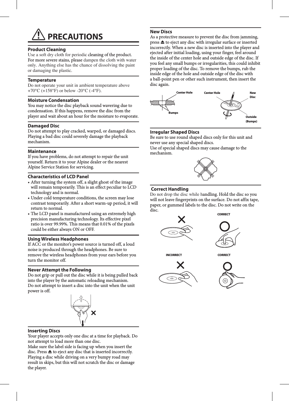  PRECAUTIONSProduct CleaningUse a soft dry cloth for periodic cleaning of the product. For more severe stains, please dampen the cloth with water only. Anything else has the chance of dissolving the paint or damaging the plastic.TemperatureDo not operate your unit in ambient temperature above +70&deg;C (+158&deg;F) or below -20&deg;C (-4&deg;F).Moisture CondensationYou may notice the disc playback sound wavering due to condensation. If this happens, remove the disc from the player and wait about an hour for the moisture to evaporate.Damaged DiscDo not attempt to play cracked, warped, or damaged discs. Playing a bad disc could severely damage the playback mechanism.MaintenanceIf you have problems, do not attempt to repair the unit yourself. Return it to your Alpine dealer or the nearest Alpine Service Station for servicing.Characteristics of LCD Panel &bull;  After turning the system off, a slight ghost of the image will remain temporarily. This is an effect peculiar to LCD technology and is normal.&bull;  Under cold temperature conditions, the screen may lose contrast temporarily. After a short warm-up period, it will return to normal.&bull;  The LCD panel is manufactured using an extremely high precision manufacturing technology. Its effective pixel ratio is over 99.99%. This means that 0.01% of the pixels could be either always ON or OFF.Using Wireless HeadphonesIf ACC or the monitor&rsquo;s power source is turned off, a loud noise is produced through the headphones. Be sure to remove the wireless headphones from your ears before you turn the monitor off.Never Attempt the FollowingDo not grip or pull out the disc while it is being pulled back into the player by the automatic reloading mechanism.Do not attempt to insert a disc into the unit when the unit power is off.Inserting DiscsYour player accepts only one disc at a time for playback. Do not attempt to load more than one disc.Make sure the label side is facing up when you insert the disc. Press   to eject any disc that is inserted incorrectly. Playing a disc while driving on a very bumpy road may result in skips, but this will not scratch the disc or damage the player.New DiscsAs a protective measure to prevent the disc from jamming, press   to eject any disc with irregular surface or inserted incorrectly. When a new disc is inserted into the player and ejected after initial loading, using your finger, feel around the inside of the center hole and outside edge of the disc. If you feel any small bumps or irregularities, this could inhibit proper loading of the disc. To remove the bumps, rub the inside edge of the hole and outside edge of the disc with a ball-point pen or other such instrument, then insert the disc again.Center HoleBumpsCenter Hole New DiscOutside (Bumps)Irregular Shaped DiscsBe sure to use round shaped discs only for this unit and never use any special shaped discs. Use of special shaped discs may cause damage to the mechanism. Correct Handling Do not drop the disc while handling. Hold the disc so you will not leave fingerprints on the surface. Do not affix tape, paper, or gummed labels to the disc. Do not write on the disc.CORRECTINCORRECT CORRECT